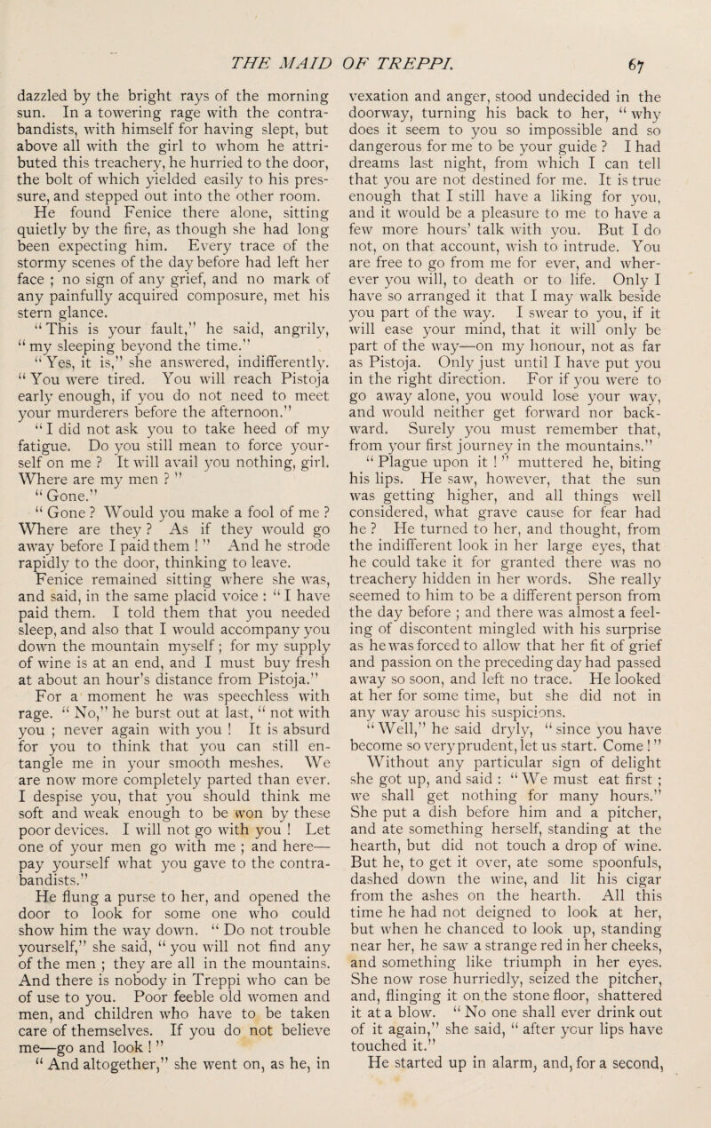 dazzled by the bright rays of the morning sun. In a towering rage with the contra¬ bandists, with himself for having slept, but above all with the girl to whom he attri¬ buted this treacher}/, he hurried to the door, the bolt of which yielded easily to his pres¬ sure, and stepped out into the other room. He found Fenice there alone, sitting quietly by the fire, as though she had long been expecting him. Every trace of the stormy scenes of the day before had left her face ; no sign of any grief, and no mark of any painfully acquired composure, met his stern glance. “This is your fault,” he said, angrily, “my sleeping beyond the time.” “Yes, it is,” she answered, indifferently. “ You were tired. You will reach Pistoja early enough, if you do not need to meet your murderers before the afternoon.” “ I did not ask you to take heed of my fatigue. Do you still mean to force your¬ self on me ? It will avail you nothing, girl. Where are my men ? ” “ Gone.” “ Gone ? Would you make a fool of me ? Where are they ? As if they would go away before I paid them ! ” And he strode rapidly to the door, thinking to leave. Fenice remained sitting where she was, and said, in the same placid voice : “ I have paid them. I told them that you needed sleep, and also that I would accompany you down the mountain myself; for my supply of wine is at an end, and I must buy fresh at about an hour’s distance from Pistoja.” For a moment he was speechless with rage. “ No,” he burst out at last, “ not with you ; never again with you ! It is absurd for you to think that you can still en¬ tangle me in your smooth meshes. We are now more completely parted than ever. I despise you, that you should think me soft and weak enough to be won by these poor devices. I will not go with you ! Let one of your men go with me ; and here— pay yourself what you gave to the contra¬ bandists.” He flung a purse to her, and opened the door to look for some one who could show him the way down. “ Do not trouble yourself,” she said, “ you will not find any of the men ; they are all in the mountains. And there is nobody in Treppi who can be of use to you. Poor feeble old women and men, and children who have to be taken care of themselves. If you do not believe me—go and look ! ” “ And altogether,” she went on, as he, in vexation and anger, stood undecided in the doorway, turning his back to her, “ why does it seem to you so impossible and so dangerous for me to be your guide ? I had dreams last night, from which I can tell that you are not destined for me. It is true enough that I still have a liking for you, and it would be a pleasure to me to have a few more hours’ talk with you. But I do not, on that account, wish to intrude. You are free to go from me for ever, and wher¬ ever you will, to death or to life. Only I have so arranged it that I may walk beside you part of the way. I swear to you, if it will ease your mind, that it will only be part of the way—on my honour, not as far as Pistoja. Only just until I have put you in the right direction. For if you were to go away alone, you would lose your way, and would neither get forward nor back¬ ward. Surely you must remember that, from your first journey in the mountains.” “ Plague upon it ! ” muttered he, biting his lips. He saw, however, that the sun was getting higher, and all things well considered, what grave cause for fear had he ? He turned to her, and thought, from the indifferent look in her large eyes, that he could take it for granted there was no treachery hidden in her words. She really seemed to him to be a different person from the day before ; and there was almost a feel¬ ing of discontent mingled with his surprise as he was forced to allow that her fit of grief and passion on the preceding day had passed away so soon, and left no trace. He looked at her for some time, but she did not in any way arouse his suspicions. “ Well,” he said dryly, “ since you have become so very prudent, let us start. Come ! ” Without any particular sign of delight she got up, and said : “We must eat first ; we shall get nothing for many hours.” She put a dish before him and a pitcher, and ate something herself, standing at the hearth, but did not touch a drop of wine. But he, to get it over, ate some spoonfuls, dashed down the wine, and lit his cigar from the ashes on the hearth. All this time he had not deigned to look at her, but when he chanced to look up, standing near her, he saw a strange red in her cheeks, and something like triumph in her eyes. She now rose hurriedly, seized the pitcher, and, flinging it on the stone floor, shattered it at a blow. “ No one shall ever drink out of it again,” she said, “ after your lips have touched it.” He started up in alarm^ and, for a second,