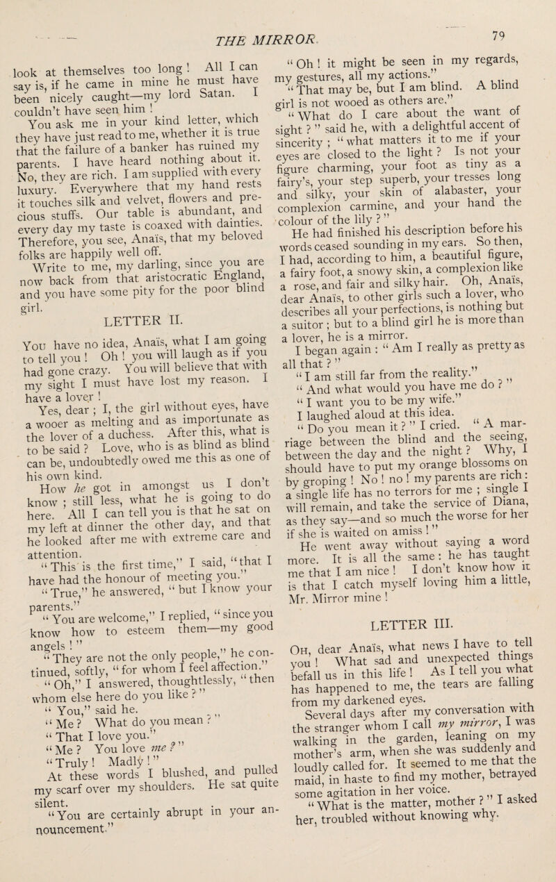 look at themselves too long ! All I can say is, if he came in mine he must have been nicely caught—my lord Satan. i couldn’t have seen him ’• . , You ask me in your kind letter, which they have just read to me, whether it is true that the failure of a banker has ruined my parents. I have heard nothing about it. No they are rich. I am supplied with every luxury. Everywhere that my hanci rests it touches silk and velvet, flowers and pre¬ cious stuffs. Our table is abundant, and every day my taste is coaxed with dainties Therefore, you see, Anais, that my beloved folks are happily well off. Write to me, my darling, since you are now back from that aristocratic England, and you have some pity for the poor blind girl. letter II. You have no idea, Anais, what I am going to tell you ! Oh ! you will laugh as if you had gone crazy. You will believe that wit my sight I must have lost my reason. 1 have a lover ! , Yes, dear ; I, the girl without eyes, have a wooer as melting and as importunate as the lover of a duchess. After this, what is to be said ? Love, who is as blind as blind can be, undoubtedly owed me this as one o his own kind. How he got in amongst us^ i dont know ; still less, what he is going to do here. All I can tell you is that he sat on mv left at dinner the other day, and that he looked after me with extreme care and This' is the first time, I said, that i have had the honour of meeting you. ‘‘True,” he answered, “ but I know your ^ “ You are welcome,” I replied, “since you know how to esteem them—my good angels ! ” n “ They are not the only people, he con¬ tinued, softly, “ for whom I feel affection. “ Oh,” I answered, thoughtlessly, then whom else here do you like ? “ You,” said he. “ Me ? What do you mean ^ “ That I love you.” “Me? You love ” “ Truly ! Madly ! ” At these words I blushed, and pulle my scarf over my shoulders. He sat quite silent. “You are certainly abrupt in your an¬ nouncement.” “ Oh ! it might be seen in my regards, my gestures, all my actions.” ^ ^ . “ That may be, but I am blind. A blind girl is not wooed as others are,” “ What do I care about the want of sight ? ” said he, with a delightful accent of sincerity ; “what matters it to me if your eyes are closed to the light ? Is not your figure charming, your foot as tiny as a fairy’s, your step superb, your tresses long and silky, your skin of alabaster, your complexion carmine, and your hand the 'colour of the lily ? ” . • r t.- He had finished his description before his words ceased sounding in my ears. So^then, I had, according to him, a beautiful _ ngure, a fairy foot, a snowy skin, a com^exion like a rose, and fair and silky hair. Oh, Anais, dear Anais, to other girls such a lover, who describes all your perfections, is nothing but a suitor ; but to a blind girl he is more than a lover, he is a mirror. I began again : “ Am I really as pretty as all that ? ” „ “ I am still far from the reality. “ And what would you have^ me do ? “ I want you to be my wife.” I laughed aloud at this idea. “ Do you mean it ? ” I cried. “ A mar¬ riage between the blind and between the day and the night . Why, i should have to put my orange blossoms on by groping ! No ! no ! my parents are rich: a single life has no terrors for me ; single I will remain, and take the service of Diana, as they say—and so much^ the worse for her if she is waited on amiss ! ^ He went away without saying a word more. It is all the same : he has taught me that I am nice I I don’t know how it is that I catch myself loving him a little, Mr. Mirror mine ! letter III. Oh, dear Anais, what news I have to tell vou ' What sad and unexpected things befall us in this life! , As I tell you what has happened to me, the tears are falling from my darkened eyes. Several days after my conversation with the stranger whom I call my mirror, I was walking in the garden, leaning on my mother’s arm, when she Le loudly called for. It seemed to me that the maldf in haste to find my mother, betrayed some agitation in her voice. ^ i _ j “ What is the matter, mother ? I asked her, troubled without knowing why.