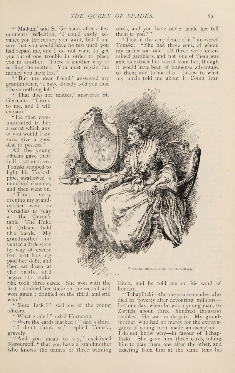 “ ‘ Madam,' said St. Germain, after a few moments’ reflection, ‘ I could easily ad¬ vance you the money you ^vant, but I am sure that you would have no rest until you had repaid me, and I do not \vant to get you out of one trouble in order to place you in another. There is another way of settling the matter. You must regain the money you have lost.’ “ ‘ But, my dear friend,’ answered my grandmother, ‘ I have already told you that I have nothing left.’ ‘‘‘That does not matter,’ Germain. ‘ Listen to me, and I will explain.’ ‘‘ He then com¬ municated to her a secret which any of you would, I am sure, give a good deal to possess.” All the young officers gave their full attention. Tomski stopped to light his Turkish pipe, swallowed a mouthful of smoke, and then went on. “That very evening my grand¬ mother went to Versailles to play at the Queen’s table. The Duke of Orleans held the bank. My grandmother in¬ vented a little story by way of excuse for not having paid her debt, and then sat down at the table, and began to stake. She took three cards. She won with the first ; doubled her stake on the second, and won again ; doubled on the third, and still won.” “ Mere luck ! ” said one of the young officers. “ What a tale ! ” cried Hermann. “ Were the cards marked ? ” said a third. “I don’t think so,” replied Tomski, gravely. “ And you mean to say,” exclaimed Naroumoff, “ that you have a grandmother who knows the names of three winning cards, and you have never made her tell them to you ? ” “ That is the very deuce of it,” answered Tomski. “ She had three sons, of whom my father was one ; all three were deter¬ mined gamblers, and not one of them was able to extract her secret from her, though it would have been of immense advantage to them, and to me also. Listen to what my uncle told me about it. Count Ivan Hitch, and he told me on his word of honour. “ Tchaplitzki—-the one you remember wdio died in poverty after devouring millions— lost one day, when he was a young man, to Zoritch about three hundred thousand roubles. He was in despair. My grand¬ mother, who had no mercy for the extrava¬ gance of young men, made an exception— I do not know why—in favour of Tchap- litzki. She gave him three cards, telling him to play them one after the other, and exacting from him at the same time his