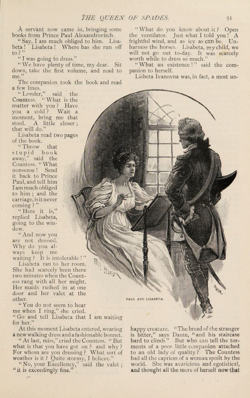 A -servant now came in, bringing some books from Prince Paul Alexandrovitch. “ Say, I am much obliged to him. Lisa- beta ! Lisabeta ! Where has she run off to?” “ I was going to dress.” “ We have plenty of time, my dear. Sit down, take the first volume, and read to me. The companion took the book and read a few lines. “ Louder,” said the Countess. “ What is the matter with you ? Have you a cold ? Wait a moment, bring me that stool. A little closer ; that will do.” Lisabeta read two pages of the book. “ Throw that stupid book away,” said the Countess. “ What nonsense ! Send it back to Prince Paul, and tell him I am much obliged to him ; and the carriage, is it never coming ? ” “ What do yolt know about it ? Open the ventilator. Just what I told you ! A frightful wind, and as icy as can be. Un¬ harness the horses. Lisabeta, my child, we will not go out to-day. It was scarcely worth while to dress so much.” “What an existence!” said the com¬ panion to herself. Lisbeta Ivanovna was, in fact, a most un¬ u Here it is replied Lisabeta, going to the win¬ dow. “ And now you are not dressed. Why do you al¬ ways keep me waitinsf ? It is intolerable ! ” O Lisabeta ran to her room. She had scarcely been there two minutes when the Count¬ ess rang with all her might. Her maids rushed in at one door and her valet at the other. “ You do not seem to hear me when I ring,” she cried. “ Go and tell Lisabeta that I am waiting for her.” At this moment Lisabeta entered, wearing; a new walking dress and a fashionable bonnet. “ At last, miss,” cried the Countess. “ But what is that you have got on ? and why ? For whom are you dressing ? What sort of weather is it ? Quite stormy, I believe.” “No, your Excellency,” said the valet ; “it is exceedingly fine.” PAUL AND LISABETA, happy creature. “ The bread of the stranger is bitter,” says Dante, “and his staircase hard to climb.” But who can tell the tor¬ ments of a poor little companion attached to an old lady of quality ? The Countess had all the caprices of a woman spoilt by the world. She was avaricious and egotistical, and thought all the more of herself now that /