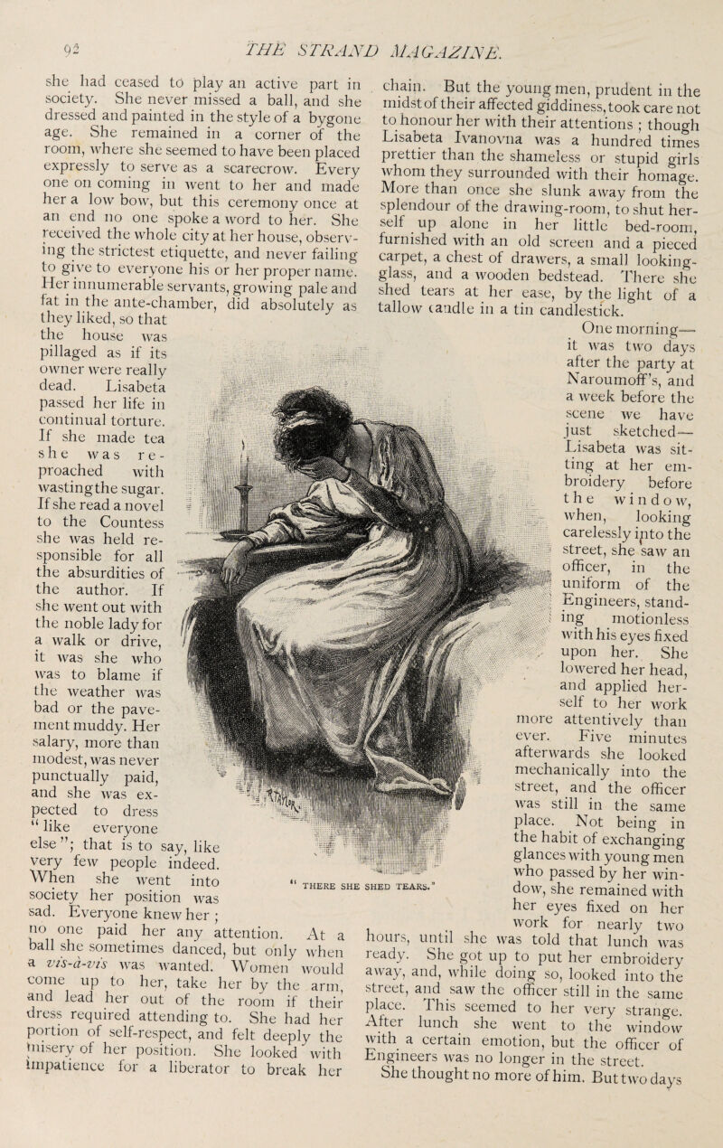 she had ceased to play an active part in society. She never missed a ball, and she dressed and painted in the style of a bygone age. She remained in a corner of the room, where she seemed to have been placed expressly to serve as a scarecrow. Every one on coming in went to her and made her a low bow, but this ceremony once at an end no one spoke a word to her. She received the whole city at her house, observ¬ ing the strictest etiquette, and never failing to give to everyone his or her proper name. Her innumerable servants, growing pale and fat in the ante-chamber, did absolutely as they liked, so that the house was pillaged as if its owner were really dead. Lisabeta passed her life in continual torture. If she made tea she was re¬ proached with wasting the sugar. If she read a novel to the Countess she was held re¬ sponsible for all the absurdities of the author. If she went out with the noble lady for a walk or drive, it was she who was to blame if the weather Avas bad or the pave¬ ment muddy. Her salary, more than modest, was never punctually paid, and she Avas ex¬ pected to dress “ like everyone else that is to say, like very feAv people indeed. When she Avent into society her position Avas sad. Everyone kneAv her * no one paid ^ her any attention. At THERE SHE SHED TEARS. ball she sometimes danced, but only Avhen a vis-d-vis Avas Avanted. Women avouM come up to her, take her by the arm and lead her out of the room if their dress required attending to. She had her portion of self-respect, and felt deeply the misery of her position. She looked Avith impatience for a liberator to break her chain. But the young men, prudent in the midst of their affected giddiness, took care not to honour her Avith their attentions ; though Lisabeta Ivanovna Avas a hundred times prettier than the shameless or stupid girls Avhom they surrounded Avith their homage. More than once she slunk aAvay from the splendour of the draAving-room, to shut her¬ self ^ up alone in her little bed-room, furnished Avith an old screen and a pieced carpet, a chest of draAvers, a small looking- glass, and a Avooden bedstead. There she shed tears at her ease, by the light of a talloAv (andle in a tin candlestick. One morning— it Avas tAvo days after the party at Naroumoff’s, and a Aveek before the scene Ave have just sketched— Lisabeta Avas sit¬ ting at her em¬ broidery before the w i n d o Av, Avhen, looking carelessly ipto the street, she saAv an officer, in the uniform of the Engineers, stand¬ ing ^ motionless Avith his eyes fixed upon her. She loAvered her head, and applied her¬ self to her Avork attentively than Five minutes afterAvards she looked mechanically into the street, and the officer Avas still in the same place. Not being in the habit of exchanging glances Avith young men who passed by her Avin- dow, she remained Avith her eyes fixed on her Avork for nearly two Avas told that lunch Avas more ever. a hours, until she ready. She got up to put her embroidery aAvay, and, Avhile doing so, looked into the street, and saAv the officer still in the same place, fihis seemed to her very strange. After lunch she Avent to the window AAjith a certain emotion, but the officer of Engineers Avas no longer in the street. She thought no more of him. But tAv^o days