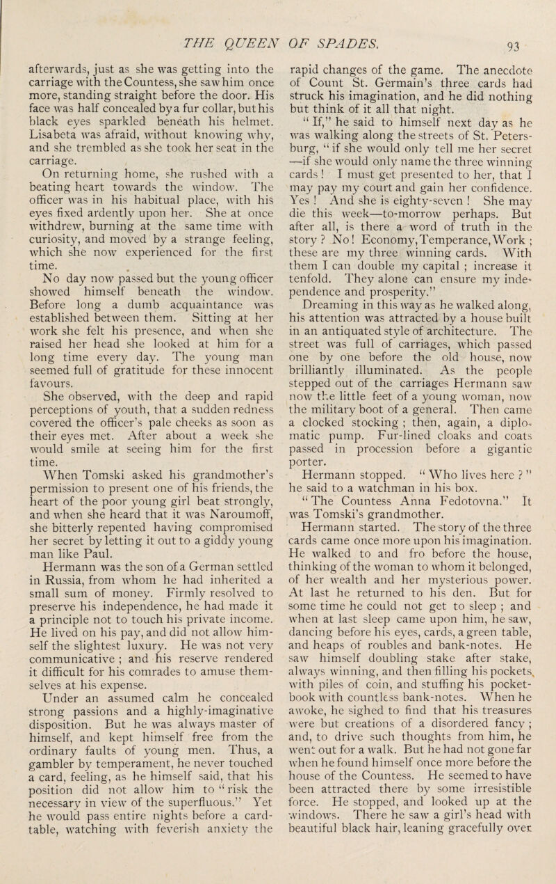 afterwards, just as she was getting into the carriage with the Countess, she saw him once more, standing straight before the door. His face was half concealed by a fur collar, but his black eyes sparkled beneath his helmet. Lisabeta was afraid, without knowing why, and she trembled as she took her seat in the carriage. On returning home, she rushed with a beating heart towards the window. The officer was in his habitual place, with his eyes fixed ardently upon her. She at once withdrew, burning at the same time Avith curiosity, and moved by a strange feeling, Avhich she noAV experienced for the first time. No day now passed but the young officer shoAved himself beneath the AAundoAA. Before long a dumb acquaintance AA^as established betAveen them. Sitting at her Avork she felt his presence, and AAffien she raised her head she looked at him for a long time every day. The young man seemed full of gratitude for these innocent favours. She observed, Avith the deep and rapid perceptions of youth, that a sudden redness covered the officer’s pale cheeks as soon as their eyes met. After about a AA’^eek she Avould smile at seeing him for the first time. When Tomski asked his grandmother’s permission to present one of his friends, the heart of the poor young girl beat strongly, and AAffien she heard that it Avas Naroumoff, she bitterly repented having compromised her secret by letting it out to a giddy young man like Paul. Hermann was the son of a German settled in Russia, from Avhom he had inherited a small sum of money. Firmly resolved to preserve his independence, he had made it a principle not to touch his private income. He lived on his pay, and did not alloAv him¬ self the slightest luxury. He Avas not very communicative ; and his reserve rendered it difficult for his comrades to amuse them¬ selves at his expense. Under an assumed calm he concealed strong passions and a highly-imaginative disposition. But he AA^as ahvays master of himself, and kept himself free from the ordinary faults of young men. Thus, a gambler by temperament, he never touched a card, feeling, as he himself said, that his position did not alloAV him to “ risk the necessary in vieAv of the superfluous.” Yet he AA^ould pass entire nights before a card- table, AA^atching AAuth feverish anxiety the rapid changes of the game. The anecdote of Count St. Germain’s three cards had struck his imagination, and he did nothing but think of it all that night. “If,” he said to himself next day as he Avas Avalking along the streets of St. Peters¬ burg, “ if she Avould only tell me her secret —if she Avould only name the three Avinning cards ! I must get presented to her, that I may pay my court and gain her confidence. Yes ! And she is eighty-seven ! She may die this AA^eek—to-morroAv perhaps. But after all, is there a Avord of truth in the story? No! Economy, Temperance, Work ; these are my three Avinning cards. With them I can double my capital ; increase it tenfold. They alone can ensure my indC' pendence and prosperity.” Dreaming in this Avay as he Avalked along, his attention Avas attracted by a house built in an antiquated style of architecture. The street AA^as full of carriages, AAffiich passed one by one before the old house, noAA^ brilliantly illuminated. As the people stepped out of the carriages Hermann saAv noAV the little feet of a young Avoman, nOAv the military boot of a general. Then came a clocked stocking ; then, again, a diplo¬ matic pump. Fur-lined cloaks and coats passed in procession before a gigantic porter. Hermann stopped. “ Who lives here ? ” he said to a Avatchman in his box. “The Countess Anna Fedotovna.” It AA^as Tomski’s grandmother. Hermann started. The story of the three cards came once more upon his imagination. He Avalked to and fro before the house, thinking of the Avoman to Avhom it belonged, of her Avealth and her mysterious poAver. At last he returned to his den. But for some time he could not get to sleep ; and Avhen at last sleep came upon him, he saAAq dancing before his eyes, cards, a green table, and heaps of roubles and bank-notes. He saAV himself doubling stake after stake, always Avinning, and then filling his pockets^ Avith piles of coin, and stuffing his pocket- book Avith countless bank-notes. When he aAvoke, he sighed to find that his treasures Avere but creations of a disordered fancy ; and, to drive such thoughts from him, he Avent out for a AA^alk. But he had not gone far Avhen he found himself once more before the house of the Countess. He seemed to have been attracted there by some irresistible force. He stopped, and looked up at the windoAvs. There he saAV a girl’s head Avith beautiful black hair, leaning gracefully over.