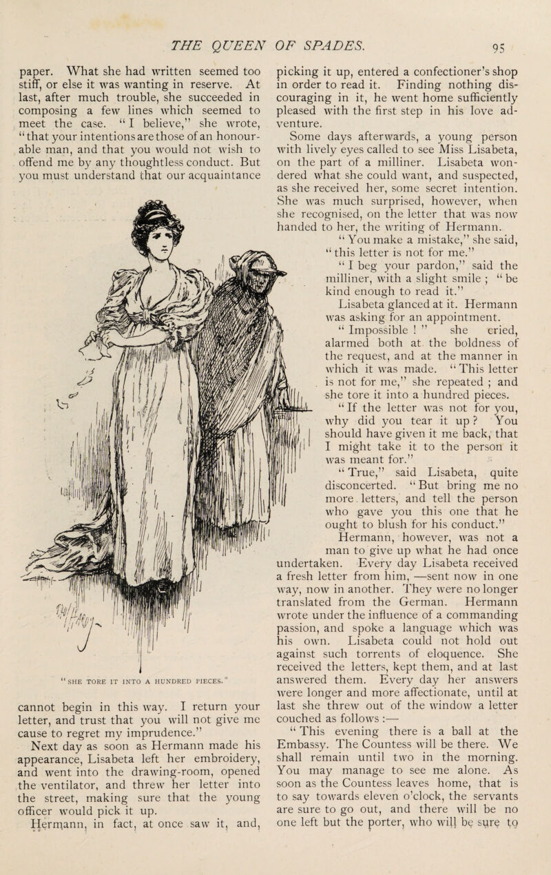 paper. What she had written seemed too stiff, or else it was wanting in reserve. At last, after much trouble, she succeeded in composing a few lines which seemed to meet the case. “ I believe,” she wrote, “that your intentions are those of an honour¬ able man, and that you would not wish to offend me by any thoughtless conduct. But you must understand that our acquaintance SHE TORE IT INTO A HUNDRED PIECES cannot begin in this way. I return your letter, and trust that you will not give me cause to regret my imprudence.” Next day as soon as Hermann made his appearance, Lisabeta left her embroidery, and went into the drawing-room, opened the ventilator, and threw her letter into the street, making sure that the young officer would pick it up. Hermann, in fact, at once saw it, and, picking it up, entered a confectioner’s shop in order to read it. Finding nothing dis¬ couraging in it, he went home sufficiently pleased with the first step in his love ad¬ venture. Some days afterwards, a young person with lively eyes called to see Miss Lisabeta, on the part of a milliner. Lisabeta won¬ dered what she could want, and suspected, as she received her, some secret intention. She was much surprised, however, when she recognised, on the letter that was now handed to her, the writing of Hermann. “ You make a mistake,” she said, “ this letter is not for me.” “ I beg your pardon,” said the milliner, with a slight smile ; “ be kind enough to read it.” Lisabeta glanced at it. Hermann was asking for an appointment. “ Impossible ! ” she cried, alarmed both at. the boldness of the request, and at the manner in which it was made. “ This letter is not for me,” she repeated ; and she tore it into a hundred pieces. “ If the letter was not for you, why did you tear it up? You should have given it me back, that I might take it to the person it was meant for.” “ True,” said Lisabeta, quite disconcerted. “ But bring me no more. letters, and tell the person who gave you this one that he ought to blush for his conduct.” Hermann, however, was not a man to give up what he had once undertaken. Every day Lisabeta received a fresh letter from him, —sent now in one way, now in another. They were no longer translated from the German. Hermann wrote under the influence of a commanding passion, and spoke a language which was his own. Lisabeta could not hold out against such torrents of eloquence. She received the letters, kept them, and at last answered them. Every day her answers were longer and more affectionate, until at last she threw out of the window a letter couched as follows :— “ This evening there is a ball at the Embassy. The Countess will be there. We shall remain until two in the morning. You may manage to see me alone. As soon as the Countess leaves home, that is to say towards eleven o’clock, the servants are sure to go out, and there will be no one left but the porter, who wil) be sure to