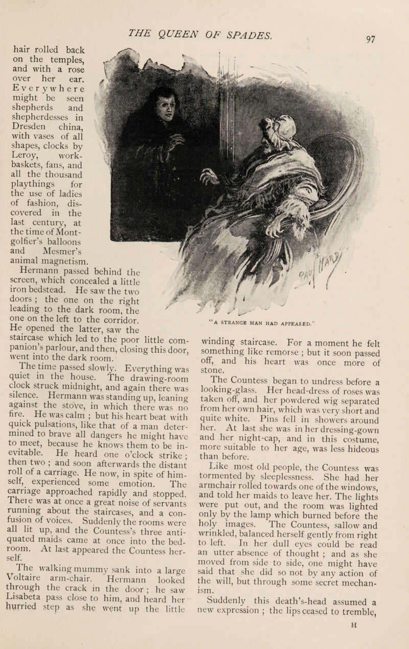 97 hair rolled back on the temples, and with a rose over her ear. Everywhere might be seen shepherds and shepherdesses in Dresden china, with vases of all shapes, clocks by Leroy, Avork- baskets, fans, and all the thousand playthings for the use of ladies of fashion, dis¬ covered in the last century, at the time of Mont¬ golfier’s balloons and Mesmer’s animal magnetism. Hermann passed behind the screen, Avhich concealed a little iron bedstead. He saAv the two doors ; the one on the right leading to the dark room, the one on the left to the corridor. He opened the latter, saAv the staircase which led to the poor little com¬ panion’s parlour, and then, closing this door, went into the dark room. The time passed slowly. Everything Avas quiet in the house. The draAving-room clock struck midnight, and again there Avas silence. Hermann was standing up, leaning against the stove, in Avhich there Avas no fire. He Avas calm_ ; but his heart beat Avith quick pulsations, like that of a man deter¬ mined to brave all dangers he might have to meet, because he knoAvs them to be in¬ evitable. He heard one o’clock strike 5 then tAvo ; and soon afterwards the distant roll of a carriage. He noAv, in spite of him¬ self, _ experienced some emotion. The ^rriage approached rapidly and stopped. Theie was at once a great noise of servants running about the staircases, and a con¬ fusion of voices. Suddenly the rooms Avere all lit up,^ and the Countess’s three anti¬ quated maids came at once into the bed¬ room. At last appeared the Countess her¬ self. The Avalking mummy sank into a large Voltaire arm-chair. Hermann looked through the crack in the door ; he saAv Lisabeta pass close to him, and heard her hurried step as she Avent up the little “a strange man had appeared.” Avinding staircase. For a moment he felt something like remorse ; but it soon passed off, and his heart AA^as once more of stone. The Countess began to undress before a looking-glass. Her head-dress of roses Avas taken off, and her poAvdered AAog separated from her OAvn hair, AATich AA^as very short and quite Avhite. Pins fell in shoAvers around her. At last she Avas in her dressing-gOAvn and her night-cap, and in this costume, more suitable to her age, Avas less hideous than before. Like most old people, the Countess was tormented by sleeplessness. She had her armchair rolled tOAvards one of the AvindoAvs, and told her maids to leave her. The lights were put out, and the room Avas lighted only by the lamp Avhich burned before the holy images. The Countess, salloAV and Avrinkled, balanced herself gently from right to left. In her dull eyes could be read an utter absence of thought ; and as she moved from side to side, one might have said that she did so not by any action of the AA^ill, but through some secret mechan¬ ism. Suddenly this death’s-head assumed a neAv expression ; the lips ceased to trembly,