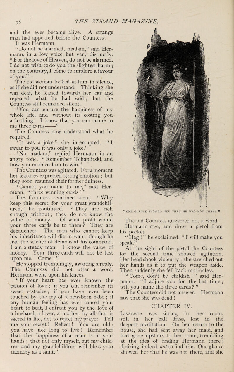 and the eyes became alive. A strange man had appeared before the Countess ! It was Hermann. “Do not be alarmed, madam,” said Her¬ mann, in a low voice, but very distinctly. “ For the love of Heaven, do not be alarmed. I do not wish to do you the slightest harm ; on the contrary, I come to implore a favour of you.” The old woman looked at him in silence, as if sh-e did not understand. Thinking she was deaf, he leaned towards her ear and repeated what he had said ; but the Countess still remained silent. “You can ensure the happiness of my whole life, and without its costing you a farthing. I know that you can name to me three cards—” The Countess now understood what he required. “It was a joke,” she interrupted. “I swear to you it was only a joke.” “ No, madam,” replied Hermann in an angry tone. “ Remember Tchaplitzki, and how you enabled him to win.” The Countess was agitated. For a moment her features expressed strong emotion ; but they soon resumed their former dulness. “ Cannot you name to me,” said Her¬ mann, “ three winning cards ? ” The Countess remained silent. “ Why keep this secret for your great-grandchil¬ dren,” he continued. “ They are rich enough without; they do not know the value of money. Of what profit would your three cards be to them ? They are debauchees. The man who cannot keep his inheritance will die in want, though he had the science of demons at his command. I am a steady man. I know the value of money. Your three cards will not be lost upon me. Come ! ” He stopped tremblingly, awaiting a reply. The Countess did not utter a word. Hermann went upon his knees. “ If your heart has ever known the passion of love ; if you can remember its sweet ecstasies; if you have ever been touched by the cry of a new-born babe ; if any human feeling has ever caused your heart to beat, I entreat you by the love of a husband, a lover, a mother, by all that is sacred in life, not to reject my prayer. Tell me your secret! Reflect! You are old ; you have not long to live ! Remember that the happiness of a man is in your hands ; that not only myself, but my child¬ ren and my grandchildren will bless your memory as a saint.” “one glance showed her that he was not there.* The old Countess answered not a Word. Hermann rose, and drew a pistol from his pocket. “ Hag ! ” he exclaimed, “ I will make you speak.” At the sight of the pistol the Countess for the second time showed agitation. Her head shook violently ; she stretched out her hands as if to put the weapon aside. Then suddenly she fell back motionless. “ Come, don’t be childish ! ” said Her¬ mann. “ I adjure you for the last time ; will you name the three cards ? ” The Countess did not answer. Hermann saw that she was dead ! CHAPTER IV. Lisabeta was sitting in her room, still in her ball dress, lost in the deepest meditation. On her return to the house, she had sent away her maid, and had gone upstairs to her room, trembling at the idea of finding Hermann there ; desiring, indeed, not to find him. One glance showed her that he was not there, and she