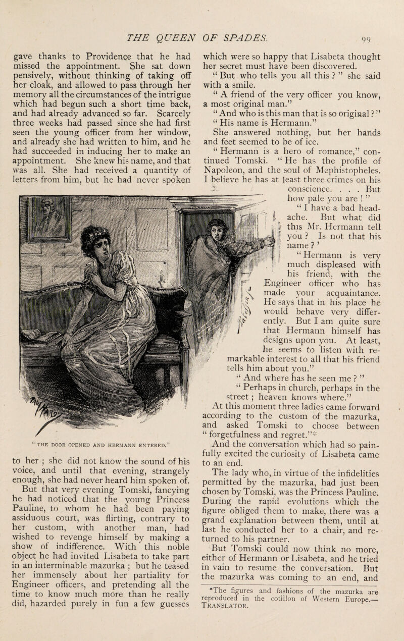 gave thanks to Providence that he had missed the appointment. She sat down pensively, without thinking of taking off her cloak, and allowed to pass through her memory all the circumstances of the intrigue which had begun such a short time back, and had already advanced so far. Scarcely three weeks had passed since she had first seen the young officer from her window, and already she had written to him, and he had succeeded in inducing her to make an appointment. She knew his name, and that was all. She had received a quantity of letters from him, but he had never spoken THE DOOR OPENED AND HERMANN ENTERED.” to her ; she did not know the sound of his voice, and until that evening, strangely enough, she had never heard him spoken of. But that very evening Tomski, fancying he had noticed that the young Princess Pauline, to whom he had been paying assiduous court, was flirting, contrary to her custom, with another man, had wished to revenge himself by making a show of indifference. With this noble object he had invited Lisabeta to take part in an interminable mazurka ; but he teased her immensely about her partiality for Engineer officers, and pretending all the time to know much more than he really did, hazarded purely in fun a few guesses which were so happy that Lisabeta thought her secret must have been discovered. “ But who tells you all this ? ” she said with a smile. “ A friend of the very officer you know, a most original man.” “ And who is this man that is so original ? ” “ His name is Hermann.” She answered nothing, but her hands and feet seemed to be of ice. “ Hermann is a hero of romance,” con¬ tinued Tomski. He has the profile of Napoleon, and the soul of Mephistopheles. I believe he has at least three crimes on his ^ conscience. . . . But how pale you are ! ” ‘‘ I have a bad head¬ ache. But what did I this Mr. Hermann tell I you ? Is not that his I name ? ’ I “ Hermann is very much displeased with his friend.; with the Engineer officer who has made your acquaintance. He says that in his place he would behave very differ- ently. But I am quite sure i that Hermann himself has designs upon you. At least, , he seems to listen with re¬ markable interest to all that his friend tells him about you.” “ And where has he seen me ? ” “ Perhaps in church, perhaps in the street; heaven knows where.” At this moment three ladies came forward according to the custom of the mazurka, and asked Tomski to choose between “ forgetfulness and regret.’”*' And the conversation which had so pain¬ fully excited the curiosity of Lisabeta came to an end. The lady who, in virtue of the infidelities permitted by the mazurka, had just been chosen by Tomski, was the Princess Pauline. During the rapid evolutions which the figure obliged them to make, there was a grand explanation between them, until at last he conducted her to a chair, and re¬ turned to his partner. But Tomski could now think no more, either of Hermann or Lisabeta, and he tried in vain to resume the conversation. But the mazurka was coming to an end, and *The figures and fashions of the mazurka are reproduced in the cotillon of Western Europe.— Translator.