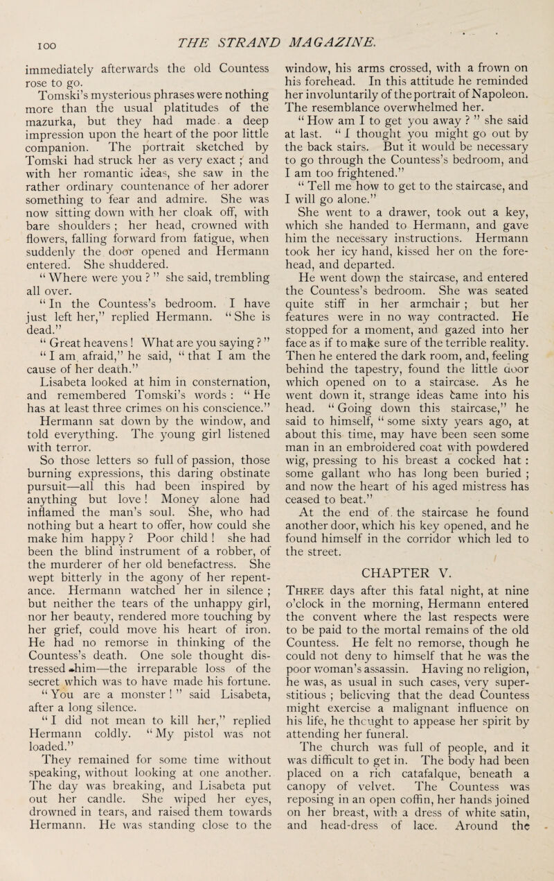 immediately afterwards the old Countess rose to go. Tomski’s mysterious phrases were nothing more than the usual platitudes of the mazurka, but they had made, a deep impression upon the heart of the poor little companion. The portrait sketched by Tomski had struck her as very exact ; and with her romantic ideas, she saw in the rather ordinary countenance of her adorer something to fear and admire. She was now sitting down with her cloak off, with bare shoulders ; her head, crowned with flowers, falling forward from fatigue, when suddenly the door opened and Hermann entered. She shuddered. “ Where were you ? ” she said, trembling all over. “ In the Countess’s bedroom. I have iust left her,” replied Hermann. “ She is dead.” “ Great heavens! What are you saying ? ” “ I am afraid,” he said, “ that I am the cause of her death.” Lisabeta looked at him in consternation, and remembered Tomski’s words : “ He has at least three crimes on his conscience.” Hermann sat down by the window, and told everything. The young girl listened with terror. So those letters so full of passion, those burning expressions, this daring obstinate pursuit—all this had been inspired by anything but love ! Money alone had inflamed the man’s soul. She, who had nothing but a heart to offer, how could she make him happy ? Poor child ! she had been the blind instrument of a robber, of the murderer of her old benefactress. She wept bitterly in the agony of her repent¬ ance. Hermann watched her in silence ; but neither the tears of the unhappy girl, nor her beauty, rendered more touching by her grief, could move his heart of iron. He had no remorse in thinking of the Countess’s death. One sole thought dis¬ tressed »him—the irreparable loss of the secret which was to have made his fortune. “You are a monster!” said Lisabeta, after a long silence. “ I did not mean to kill her,” replied Hermann coldly. “ My pistol was not loaded.” They remained for some time without speaking, without looking at one another. The day was breaking, and Lisabeta put out her candle. She wiped her eyes, drowned in tears, and raised them towards Hermann. He was standing close to the window, his arms crossed, with a frown on his forehead. In this attitude he reminded her involuntarily of the portrait of Napoleon. The resemblance overwhelmed her. “ How am I to get you away ? ” she said at last. “ I thought you might go out by the back stairs. But it would be necessary to go through the Countess’s bedroom, and I am too frightened.” “ Tell me how to get to the staircase, and I will go alone.” She went to a drawer, took out a key, which she handed to Hermann, and gave him the necessary instructions. Hermann took her icy hand, kissed her on the fore¬ head, and departed. He went down the staircase, and entered the Countess’s bedroom. She was seated quite stiff in her armchair ; but her features were in no way contracted. He stopped for a moment, and gazed into her face as if to make sure of the terrible reality. Then he entered the dark room, and, feeling behind the tapestry, found the little door which opened on to a staircase. As he went down it, strange ideas bam.e into his head. “ Going down this staircase,” he said to himself, “ some sixty years ago, at about this time, may have been seen some man in an embroidered coat with powdered wig, pressing to his breast a cocked hat : some gallant who has long been buried ; and now the heart of his aged mistress has ceased to beat.” At the end of, the staircase he found another door, which his key opened, and he found himself in the corridor which led to the street. CHAPTER V. Three days after this fatal night, at nine o’clock in the morning, Hermann entered the convent where the last respects were to be paid to the mortal remains of the old Countess. He felt no remorse, though he could not deny to himself that he was the poor v/oman’s assassin. Having no religion, he was, as usual in such cases, very super¬ stitious ; believing that the dead Countess might exercise a malignant influence on his life, he thought to appease her spirit by attending her funeral. The church was full of people, and it was difficult to get in. The body had been placed on a rich catafalque, beneath a canopy of velvet. The Countess was reposing in an open coffin, her hands joined on her breast, with a dress of white satin, and head-dress of lace. Around the