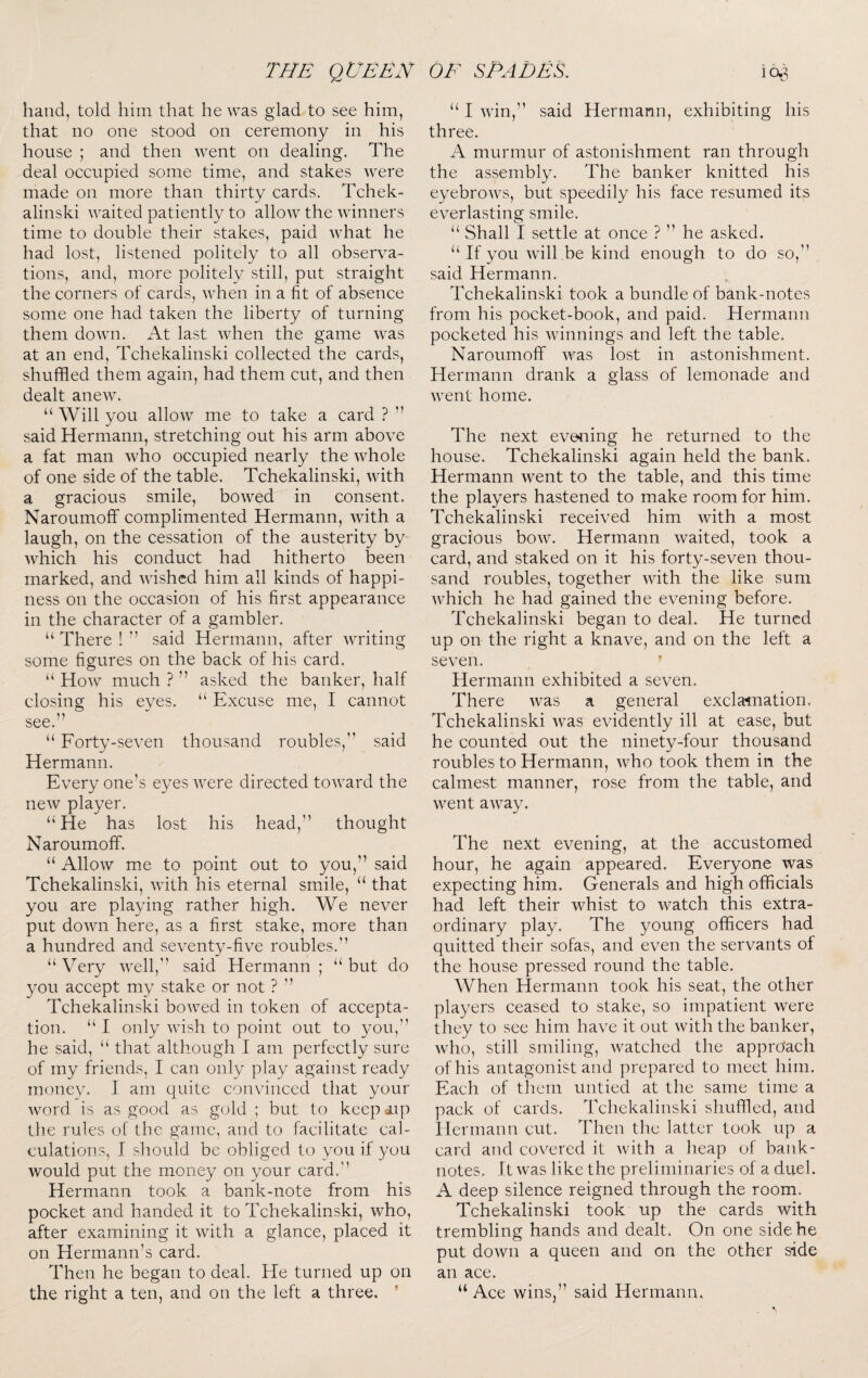 hand, told him that he was glad to see him, that no one stood on ceremony in his house ; and then went on dealing. The deal occupied some time, and stakes were made on more than thirty cards. Tchek- alinski waited patiently to allow the winners time to double their stakes, paid what he had lost, listened politely to all observa¬ tions, and, more politely still, put straight the corners of cards, when in a fit of absence some one had taken the liberty of turning them down. At last when the game was at an end, Tchekalinski collected the cards, shuffled them again, had them cut, and then dealt anew. “ Will you allow me to take a card ? ” said Hermann, stretching out his arm above a fat man who occupied nearly the whole of one side of the table. Tchekalinski, with a gracious smile, bowed in consent. Naroumoff complimented Hermann, with a laugh, on the cessation of the austerity by which his conduct had hitherto been marked, and wished him all kinds of happi¬ ness on the occasion of his first appearance in the character of a gambler. “ There ! ” said Hermann, after writing some figures on the back of his card. “ How much ? ” asked the banker, half closing his eyes. “ Excuse me, I cannot see.” “ Forty-seven thousand roubles,” said Hermann. Every one’s eyes were directed toward the new player. “ He has lost his head,” thought Naroumoff. “ Allow me to point out to you,” said Tchekalinski, with his eternal smile, “ that you are playing rather high. We never put down here, as a first stake, more than a hundred and seventy-five roubles.” “ Very well,” said Hermann ; “ but do you accept my stake or not ? ” Tchekalinski bowed in token of accepta¬ tion. “ I only wish to point out to you,” he said, “ that although I am perfectly sure of my friends, I can only play against ready money. I am quite convinced that your word is as good as gold ; but to keepmp tlie rules of the game, and to facilitate cal¬ culations, I should be obliged to you if you would put the money on your card.” Hermann took a bank-note from his pocket and handed it to Tchekalinski, who, after examining it with a glance, placed it on Hermann’s card. Then he began to deal. He turned up on the right a ten, and on the left a three. ' “ I win,” said Hermann, exhibiting his three. A murmur of astonishment ran through the assembly. The banker knitted his eyebrows, but speedily his face resumed its everlasting smile. “ Shall I settle at once ? ” he asked. “ If you will be kind enough to do so,” said Hermann. Tehekalinski took a bundle of bank-notes from his pocket-book, and paid. Hermann poeketed his winnings and left the table. Naroumoff was lost in astonishment. Hermann drank a glass of lemonade and went home. The next evening he returned to the house. Tchekalinski again held the bank. Hermann went to the table, and this time the players hastened to make room for him. Tchekalinski received him with a most gracious bow. Hermann waited, took a card, and staked on it his forty-seven thou¬ sand roubles, together with the like sum which he had gained the evening before. Tchekalinski began to deal. He turned up on the right a knave, and on the left a seven. ’ Hermann exhibited a seven. There was a general exclamation. Tchekalinski was evidently ill at ease, but he counted out the ninety-four thousand roubles to Hermann, who took them in the calmest manner, rose from the table, and went away. The next evening, at the accustomed hour, he again appeared. Everyone was expecting him. Generals and high officials had left their whist to watch this extra¬ ordinary play. The young officers had quitted their sofas, and even the servants of the house pressed round the table. When Hermann took his seat, the other players ceased to stake, so impatient were they to see him have it out with the banker, who, still smiling, watched the apprcfach of his antagonist and prepared to meet him. Each of them untied at the same time a pack of cards. Tchekalinski shuffled, and llermann cut. Then the latter took up a card and covered it Avith a lieap of bank¬ notes. It was like the preliminaries of a duel. A deep silence reigned through the room. Tchekalinski took up the cards with trembling hands and dealt. On one side he put down a queen and on the other side an ace. “ Ace wins,” said Hermann.