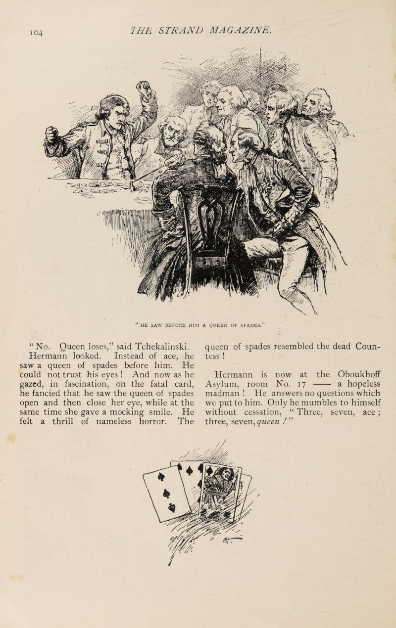 154 queen of spades resembled the dead Coun¬ tess ! Hermann is now at the Oboukhoff Asylum, room No. 17 - a hopeless madman ! He answers no questions which we put to him. Only he mumbles to himself without cessation, “ Three, seven, ace; three, seven, queen ! ” “ No. Queen loses,” said Tchekalinski. Hermann looked. Instead of ace, he saw a queen of spades before him. He could not trust his eyes ! And now as he gazed, in fascination, on the fatal card, he fancied that he saw the queen of spades open and then close her eye, while at the same time she gave a mocking smile. He felt a thrill of nameless horror. The