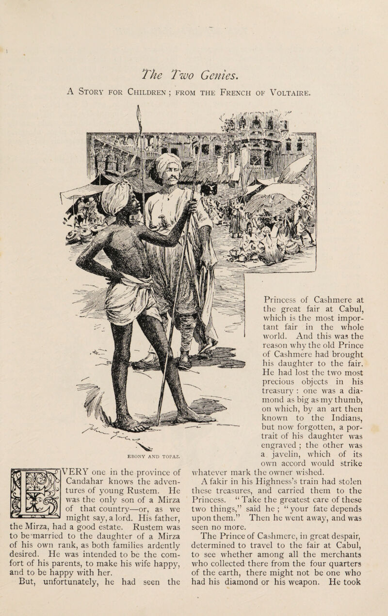 The Two Genies, A Story for Children ; from the French of Voltaire. EBONY AND TOPAZ. VERY one in the province of Candahar knows the adven¬ tures of young Rustem. He was the only son of a Mirza of that country—or, as we might say, a lord. His father, the Mirza, had a good estate. Rustem was to be-married to the daughter of a Mirza of his own rank, as both families ardently desired. He was intended to be the com¬ fort of his parents, to make his wife happy, and to be happy with her. But, unfortunately, he had seen the Princess of Cashmere at the great fair at Cabul, which is the most impor¬ tant fair in the whole world. And this was the reason why the old Prince of Cashmere had brought his daughter to the fair. He had lost the two most precious objects in his treasury : one was a dia¬ mond as big as my thumb, on which, by an art then known to the Indians, but now forgotten, a por¬ trait of his daughter was engraved ; the other was a javelin, which of its own accord would strike whatever mark the owner wished. A fakir in his Highness’s train had stolen these treasures, and carried them to the Princess. “ Take the greatest care of these two things,” said he; “your fate depends upon them.” Then he went away, and was seen no more. The Prince of Cashmere, in great despair, determined to travel to the fair at Cabul, to see whether among all the merchants who collected there from the four quarters of the earth, there might not be one who had his diamond or his weapon. He took