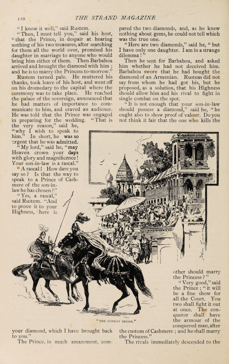 “ I know it well,” said Rustem. “ Then, I must tell you,” said his host, that the Prince, in despair at hearing nothing of his two treasures, after searching for them all the world over, promised his daughter in marriage to anyone who would bring him either of them. Then Barbabou arrived and brought the diamond with him ; and he is to marry the Princess to-morrow.” Rustem turned pale. He muttered his thanks, took leave of his host, and went off on his dromedary to the capital where the ceremony was to take place. He reached the palace of the sovereign, announced that he had matters of importance to com¬ municate to him, and craved an audience. He was told that the Prince was engaged in preparing for the wedding. “That is the very reason,” said he, “ why I wish to speak to him.” In short, he was so irgent that he was admitted. “My lord,” said he, “may Heaven crown your days with glory and magnificence! Your son-in-law is a rascal.” “ A rascal! How dare you say so ? Is that the way to speak to a Prince of Cash- mere of the son-in- law he has chosen ? ” pared the two diamonds, and, as he knew nothing about gems, he could not tell which was the true one. “Here are two diamonds,” said he, “ but I have only one daughter. I am in a strange dilemma ! ” Then he sent for Barbabou, and asked him whether he had not deceived him. Barbabou swore that he had bought the diamond of an Armenian. Ru-stem did not say from whom he had got his, but he proposed, as a solution, that his Highness should allow him and his rival to fight in single combat on the spot. “ It is not enough that your son-in-law should possess a diamond,” said he, “ he ought also to show proof of valour. Do you not think it fair that the one who kills the Yes, a rascal,” . “And said Rustem to prove it to your Highness, here is other should marry the Princess ? ” “ Very good,” said the Prince ; “ it will be a fine show for all the Court. You two shall fight it out at once. The con¬ queror shall have the armour of the conquered man, after your diamond, which I have brought back the custom of Cashmere ; and he shall marry to you.” the Princess.” The Prince, in much amazement, com- The rivals immediately descended to the THE COMBAT BEGAN.