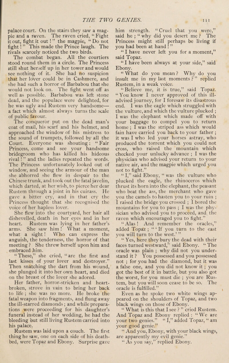 palace court. On the stairs they saw a mag¬ pie and a raven. The raven cried, “ Fight it out, fight it out ! ” the magpie, “ Do not fight! ” This made the Prince laugh. The rivals scarcely noticed the two birds. The combat began. All the courtiers stood round them in a circle. The Princess still shut herself up in her tower and would see nothing of it. She had no suspicion that her loVer could be in Cashmere, and she had such a horror of Barbabou that she would not look on. The fight went off as well as possible. Barbabou was left stone dead, and the populace were delighted, for he was ugly and Rustem very handsome— a fact which almost always turns the scale of public favour. The conqueror put on the dead man’s coat of mail, his scarf and his helmet, and approached the window of his mistress to the sound of trumpets, followed by all the Court. Everyone was shouting: “Fair Princess, come and see your handsome bridegroom who has killed his hideous rival! ” and the ladies repeated the words. The Princess unfortunately looked out of window, and seeing the armour of the man she abhorred she flew in despair to the Chinese trunk, and took out the fatal javelin, which darted, at her wish, to pierce her dear Rustem through a joint in his cuirass. He gave a bitter cry, and in that cry the Princess thought that she recognised the voice of her hapless lover. She flew into the courtyard, her hair all dishevelled, death in her eyes and in her heart. Rustem was lying in her father’s arms. She saw him ! What a moment, what a sight! Who can express the anguish, the tenderness, the horror of that meeting ? She threw herself upon him and , embraced him. “ These,” she cried, “ are the first and last kisses of your lover and destroyer.” Then snatching the dart from his wound,' she plunged it into her own heart, and died on the breast of the lover she adored. Her father, horror-stricken and heart¬ broken, strove in vain to bring her back to life ; she was no more. He broke the fatal weapon into fragments, and flung away the ill-starred diamonds ; and while prepara¬ tions were proceeding for his daughter’s funeral instead of her wedding, he had the bleeding but still living Rustem carried into his palace. Rustem was laid upon a couch. The first thing he saw, one on each side of his death¬ bed, were Topaz and Ebony. Surprise gave him strength. “ Cruel that you were,” said he ; “ why did you desert me ? The Princess might still perhaps be living if you had been at hand ! ” “ I have never left you for a moment,” said Topaz. “ I have been always at your side,” said Ebony. “ What do you mean ? Why do you insult me in my last moments ? ” replied Rustem, in a weak voice. “ Believe me, it is true,” said Topaz. “You know I never approved of this ill- advised journey, for I foresaw its disastrous end. I was the eagle which struggled with the vulture, and which the vulture plucked ; I was the elephant which made off with your baggage to compel you to return home ; I was the striped ass which would fain have carried you back to your father ; it was I who led your horses astray, who produced the torrent which you could not cross, who raised the mountain which checked your unlucky advance ; I was the physician who advised your return to your native air, and the magpie which urged you not to fight.” “ I,” said Ebony, “ was the vulture who plucked the eagle, the rhinoceros which thrust its horn into the elephant, the peasant who beat the ass, the merchant who gave you the camels to hasten you to your ruin ; I raised the bridge you crossed ; I bored the mountains for you to pass ; I was the phy¬ sician who advised you to proceed, and the raven which encouraged you to fight.” “Alas! And remember the oracles,” added Topaz ; “ Hf you turn to the east you will turn to the west.’ ” “ Yes, here they bury the dead with their faces turned westward,” said Ebony. “ The oracle was plain ; why did not you under¬ stand it ? You possessed and you possessed not ; for you had the diamond, but it was a false one, and you did not know it ; you got the best of it in battle, but you also got the worst, for you must die ; you are Rus¬ tem, but you will soon cease to be so. The oracle is fulfilled.” Even as he spoke two white wings ap¬ peared on the shoulders of Topaz, and two black wings on those of Ebony. “ What is this that I see ? ” cried Rustem. And Topaz and Ebony replied: “We are your two genies.” “ I,” added Topaz, “ am your good genie.” “ And you. Ebony, with your black wings, are apparently my evil genie.” “ As you say,” replied Ebony.