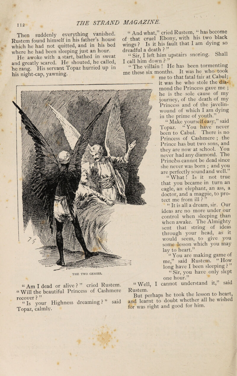 Then suddenly everything vanished. Rustem found himself in his father’s house which he had not quitted, and in his bed where he had been sleeping just an hour. He awoke with a start, bathed in sweat and greatly scared. He shouted, he called, he rang. His servant Topaz hurried up in his night-cap, yawning. “ And what,” cried Rustem, “ has become of that cruel Ebony, with his two black wings ? Is it his fault that I am dying so dreadful a death ? ” “ Sir, I left him upstairs snoring. Shall I call him down ? ” “ The villain ! He has been tormenting me these six months. It was he who took me to that fatal fair at Cabul; it was he who stole the dia¬ mond the Princess gave me ; he is the sole cause of my journey, of the death of my Princess and of the javelin- wound of Avhich I am dying in the prime of youth.” “ Make yourself easy,” said Topaz. “You have never been to Cabul. There is no Princess of Cashmere ; the Prince has but tAvo sons, and they are noAV at school. You never had any diamond. The Princess cannot be dead since she never Avas born ; and you are perfectly sound and Avell.” “What! Is it not true that you became in turn an eagle, an elephant, an ass, a doctor, and a magpie, to pro¬ tect me from ill ? ” “ It is all a dream, sir. Our ideas are no more under our control Avhen sleeping than when aAvake. The Almighty sent that string of ideas through your head, as it Avould seem, to give you some lesson AAAich you may lay to heart.” “You are making game of me,” said Rustem. “ Hoav long have I been sleeping ? ” “ Sir, you haA^e only slept THE TWO GENIES. “ Am I dead or alive ? ” cried Rustem. “ Will the beautiful Princess of Cashmere recover ? ” • ^ „ “Is your Highness dreaming? Topaz, calmly- said one hour.” “Well, I cannot understand it,” said Rustem. But perhaps he took the lesson to heart, and learnt to doubt Avhether all he Avished for Avas right and good for him.