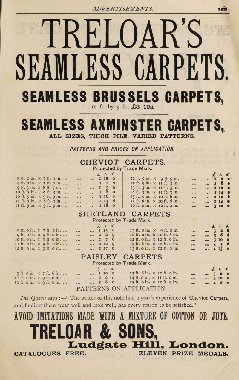SEAMLESS CARPETS. SEAMLESS BRUSSELS CARPETS, 12 ft. by 9 ft., £3 lOs. SEAMLESS AXMINSTER CARPETS, ALL SIZES, THICK FILE, VARIED PATTERNS. PATTERNS AND PRICES ON APPLICATION. CHEVIOT CARPETS. Protected by Trade Mark. £ s- d. £ s. 8 ft. o in. X 7 ft. 0 in. ... . o i8 6 12 ft. 9 in. X 9 ft. 9 in. • • • 2 2 §' 9 ft. o in. X 7 ft. o in. ... . I I o 12 ft. 9 in. X II ft. 3 in. • »«• 2 8 • 9 ft. 3 in. X 8 ft. 3 in. ... . 156 13 ft. 3 in. X II ft. 3 in. 2 10 • lo ft. 3 in. X 8 ft. 3 in. ... . 180 14 ft. 3 in. X II ft. 3 in. • • • • • • 2 14 • 10 ft. 9 in. X 9 ft. 9 in. ... . I 16 0 15 ft. 0 in. X 10 ft. 6 in. • « • • 2 12 • II ft. 3 in. X 8 ft. 3 in. ... . I 14 6 15 ft. 6 in. X 10 ft. 6 in. » • • 2 14 • 11 ft. 9 in. X 9 ft. 9 in. ... . I 18 0 16 ft. 0 in. X 12 ft. 0 in. — 3 !• • SHETLAND CARPETS Protected by Trade Mark. £ s. d. /. d. 9 ft. o in. X 7 ft. 6 in. ... . I 15 9 13 ft. 0 in. X 9 ft. 0 in. • • • MM 3 2 1 9 ft. o in. X 9 ft. o in. ... . 229 12 ft. 0 in. x -10 ft. 6 in. Mi 3 6 • 10 ft. 0 in. X 9 ft. 0 in. ... . 2 6 12 ft. 0 in. X 12 ft. 0 in. MM 3 16 • II ft. o in. X 9 ft. o irf. ... . 2 12 9 13 ft. 6 in. X 12 ft. 0 in. 4 S 6 12 ft. 0 in. X 9 ft. o in. ... . 2 17 0 15 ft. 0 in. X 12 ft. 0 in. — • • • 4 IS • PAISLEY CARPETS. Protected by Trade Mark. £ s. d. £ f. d. 9 ft. o in. X 7 ft. 6 in. ... . I 10 0 13 ft. 6 in. X 10 ft. 0 in. MM 3 9 e 10 ft. 6 in. X 9 ft. o in. ... • •• ••• 2 2 0 14 ft. 0 in. X II ft. 0 in. •M 3 le • 12 ft. 0 in. X 9 ft. 0 in. ... . 280 15 ft. 0 in. X 12 ft. 0 ift. .MM 4 e 0 PATTERNS ON APPLICATION. 77ie Queen says :—“ The writer of this note had a year’s experience of Cheviot Carpett, and finding them wear well and look well, has every reason to be satisfied.” AVOID IMITATIONS MADE WITH A MIXTORE OF COTTON OR JDTE, TRELOAR & SONS, ELEVEN PRIZE MEDALS. CATALOGUES FREE