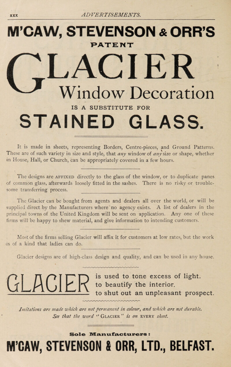 M’CAW, STEVENSON & ORR’S T»AXENX Window Decoration IS A SUBSTITUTE FOR TAIN G LA It is made in sheets, representing Borders, Centre-pieces, and Ground Patterns. These are of such variety in size and style, that any window of any size or shape, whether in House, Hall, or Church, can be appropriately covered in a few hours. The designs are affixed directly to the glass of the window, or to duplicate panes of common glass, afterwards loosely fitted in the sashes. There is no risky or trouble¬ some transferring process. The Glacier can be bought from agents and dealers all over the world, or will be supplied direct.by the Manufacturers where no agency exists. A list of dealers in the principal towns of the United Kingdom will be sent on application. Any one of these firms will be happy to shew material, and give information to intending customers. Most of the firms selling Glacier will affix it for customers at low rates, but the work vis of a kind that ladies can do. Glacier designs are of high-class design and quality, and can be used in any house. is used to tone excess of light, to beautify the interior, to shut out an unpleasant prospect. Imitations ai^e made which are not per711 anent m colour^ and 'ivhich are not durable. See that the word “Glacier” is on every sheet. Sole ]Vl£i.]:i.vi.f£i>ctui:*ei?s : M’OAW, STEVENSON S ORR, LTD., BELFAST.