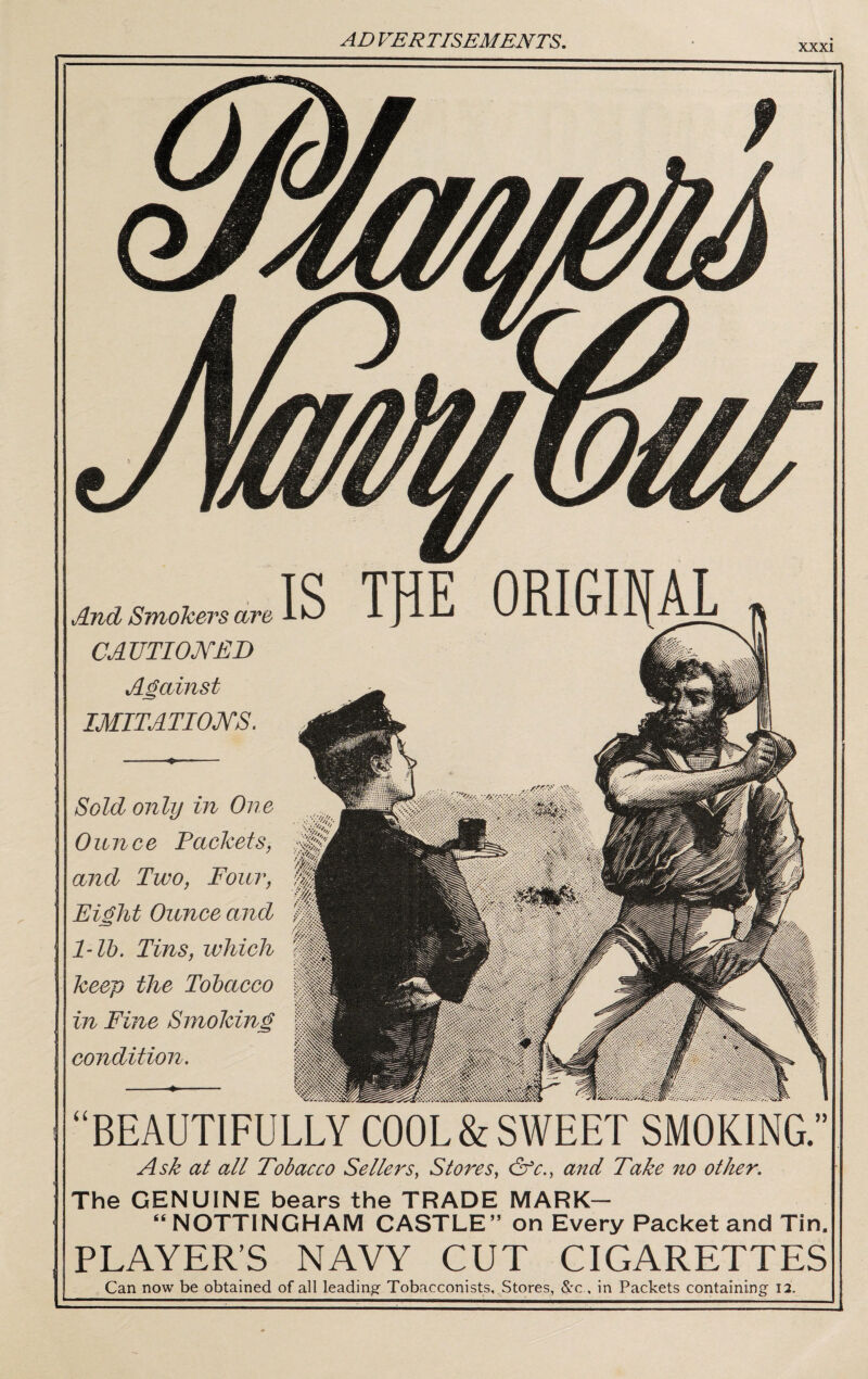 XXXI And Smolcers are CAVTIOKEB Against IMITATIONS. Sold only in One 0 u n c e Packetsf and Two, Four, Eight Ounce and 1-lb. Tins, which keep the Tobacco in Fine Smoking condition. “BEAUTIFULLY COOL&SWEET SMOKING.” Ask at all Tobacco Sellers, Stores, &c., and Take no otlur. The GENUINE bears the TRADE MARK- “ NOTTINGHAM CASTLE” on Every Packet and Tin, PLAYER’S NAVY CUT CIGARETTES Can now be obtained of all leading Tobacconists, Stores, Src , in Packets containing 12,