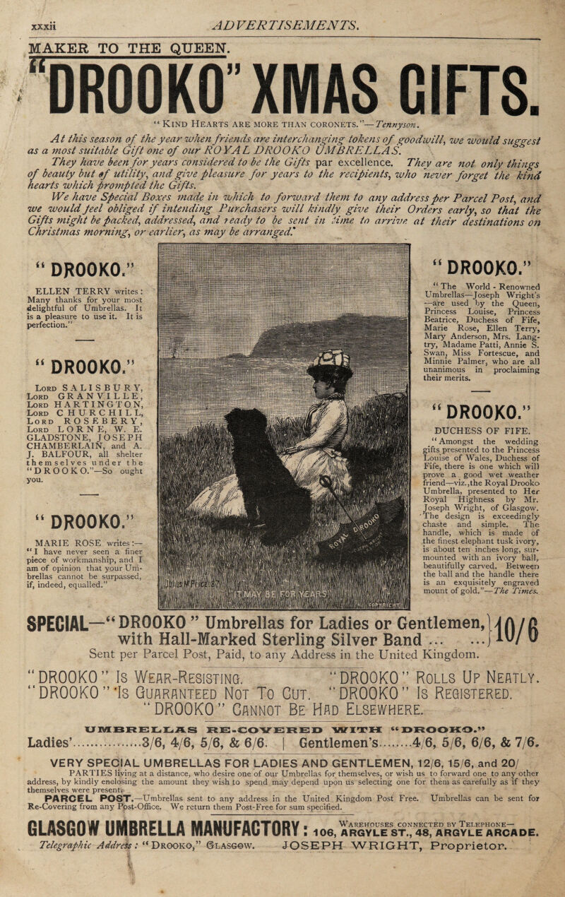 MAKER TO THE QUEEN. DROOKO” XM AS GIFTS. “ Kind Hearts are more than coronets.”—Tennyson. SPECIAL—“DROOKO ” Umbrellas for Ladies or Gentlemen,MA/D with Hali-Marked Sterling Silver Band.J D Sent per Parcel Post, Paid, to any Address in the United Kingdom. At this season of the year when friends are interchanging toke7is of goodwill^ we would sugo-esi as a 77wst suitable Gift one of our RO YAL DROOKO UMBRELLAS. ^ They have been for years considered to be the Gifts par excellence. They at'e not only thi7igs of beauty but of utility^ a7id give pleasure for years to the recipie7tts.^ who never forget the kmd hearts which prompted the Gifts. We have Special Boxes 7nade m which to forward the77t to any address per Parcel Post, and we would peel obliged if i7ite7iding Purchasers will ki7idly give their Orders early^ so that the Gifts might be packed^ addressed^ and ready to be sent in H7ne to arrive at their destinations on Christ7nas morning.^ or earlier., as may be arrangedl “ The World - Renowned Umbrellas—Joseph Wright’s —are used by the Queen, Princess Louise, Princess Beatrice, Duchess of Fife, Marie Rose, Ellen Terry, Mary Anderson, Mrs. Lang¬ try, Madame Patti, Annie S. Swan, Miss Fortescue, and Minnie Palmer, who are all unanimous in proclaiming their merits. “ DROOKO.’’ DUCHESS OF FIFE. “Amongst the wedding gifts presented to the Princess Louise of Wales, Duchess of Fife, there is one which will prove a good wet weather friend—^\’iz.,the Royal Drooko Umbrella, presented to Her Royal Highness by Mr. Joseph Wright, of Glasgow. The design is exceedingly chaste and simple. The handle, which is made of the finest elephant tusk ivory, is about ten inches long, sur¬ mounted with an ivory hall, beautifully carved. Between the ball and the handle there is an exquisitely engraved mount of gold.”—The Times. “ DROOKO.” “ DROOKO.” ELLEN TERRY writes: Many thanks for your most delightful of Umbrellas. It is a pleasure to use it. It is perfection.” “ DROOKO.” Lord SALISBURY, Lord GRANVILLE, Lord HARTINGTON, Lord C HURCHILL, Lord ROSEBERY, Lord L O R N E, W. E. GLADSTONE, JOSEPH CHAMBERLAIN, and A. J. BALFOUR, all shelter themselves under the “DROOKO.”—So ought you. “ DROOKO.” MARIE ROSE writes:— “ I have never seen a finer piece of workmanship, and I am of opinion that your Um¬ brellas cannot be surpassed, if, indeed, equalled.” ” DROOKO ” Is Werr-Resistinq. “ DROOKO ” Rolls Up Neatly. “DROOKO”'Is Qurrrnteed Not To Cut. “DROOKO” Is Registered. “ DROOKO ” Cannot Be Had Elsewhere. uivkbre:]l.]l.ii.s w'xrFH drooko.’’ Ladies’..........3/6, 4/6, 5/6, & 6/6. | Gentlemen’s.4/6, 5/6, 6/6, & 7/6. VERY SPECIAL UMBRELLAS FOR LADIES AND GENTLEMEN, 12/6, 15/6, and 20/ PARTIES living at a distance, who desire one of our Umbrellas for themselves, or wish us to forward one to any other address, by kindly enclosing the amount they wish to spend may depend upon us selecting one for them as carefully as if they themselves were present* PARCEL POST ,—Umbrellas sent to any address in the United Kingdom Post Free. Umbrellas can be sent for Re-Covering from any Post-Office. We return them Post-Free for sum specified. GLASGOW UMBRELLA MANUFACTORY I 106, ARGyIlE ST.^'aS^ ARGYL^^ DE. Telegraphic Address :DkookoP &LASGQW. JOSEPH WRIGHT, Proprietor.