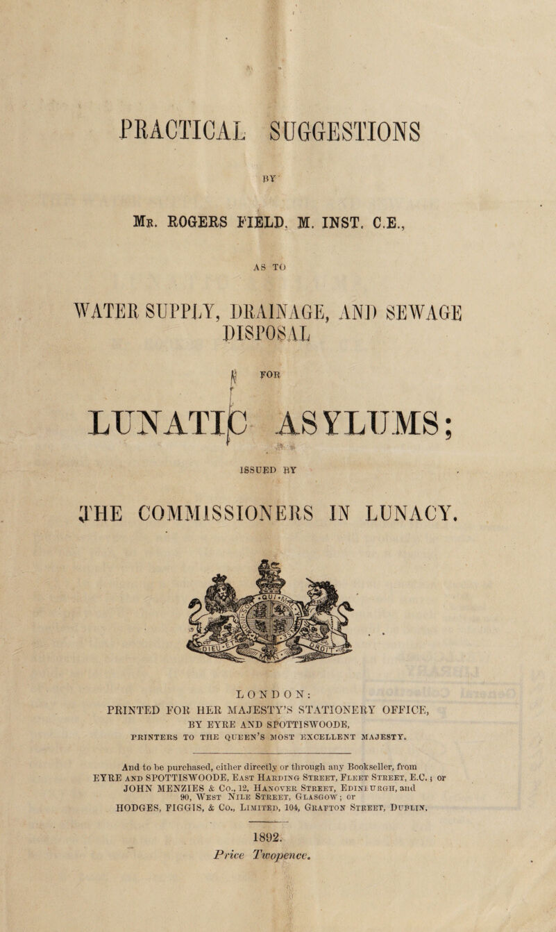 / BY Ms. ROGERS FIELD. M. INST. C.E., AS TO WATER SUPPLY, DRAINAGE, AND SEWAGE DISPOSAL jt FOB ISSUED BY THE COMMISSIONERS IN LUNACY. LONDON: PRINTED FOR HER MAJESTY’S STATIONERY OFFICE, BY EYRE AND SPOTTISWOODE, PRINTERS TO THE QUEEN’S MOST EXCELLENT MAJESTY. And to be purchased, either directly or through any Bookseller, from EYRE and SPOTTISWOODE, East Harding Street, Fleet Street, E.C. 5 or JOHN MENZIES & Co., 12, Hanover Street, Ediniurgh, and 90, West Nile Street, Glasgow; or HODGES, EIGGIS, & Co., Limited, 104, Grafton Street, Dublin, 1892. Price Twopence.