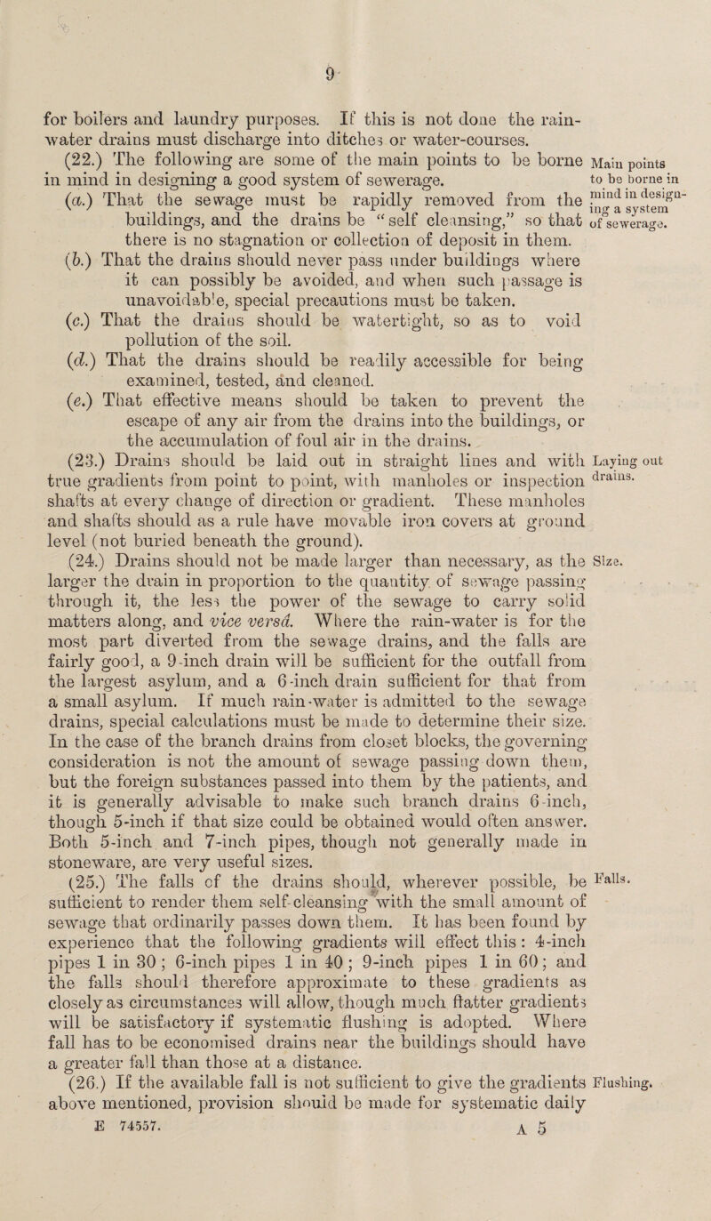 for boilers and laundry purposes. If this is not done the rain¬ water drains must discharge into ditches or water-courses. (22.) The following are some of the main points to be borne Main points in mind in designing a good system of sewerage. to be borne in (<x.) That the sewage must be rapidly removed from the pm(1 in deslgu buildings, and the drains be “ self cleansing,” so that of°sewerage. there is no stagnation or collection of deposit in them. (b.) That the drains should never pass under buildings where it can possibly be avoided, and when such passage is unavoidable, special precautions must be taken. (c.) That the drains should be watertight, so as to void pollution of the soil. (d.) That the drains should be readily accessible for being examined, tested, and cleaned. (■e.) That effective means should be taken to prevent the escape of any air from the drains into the buildings, or the accumulation of foul air in the drains. (23.) Drains should be laid out in straight lines and with Laying out true gradients from point to point, with manholes or inspection drams- shafts at every change of direction or gradient. These manholes and shafts should as a rule have movable iron covers at ground level (not buried beneath the ground). (24.) Drains should not be made larger than necessary, as the Size, larger the drain in proportion to the quantity of sewage passing through it, the less the power of the sewage to carry solid matters along, and vice versa. Where the rain-water is for the most part diverted from the sewage drains, and the falls are fairly good, a 9-inch drain will be sufficient for the outfall from the largest asylum, and a 6-inch drain sufficient for that from a small asylum. If much rain-water is admitted to the sewage drains, special calculations must be made to determine their size. In the case of the branch drains from closet blocks, the governing consideration is not the amount of sewage passing down them, but the foreign substances passed into them by the patients, and it is generally advisable to make such branch drains 6 -inch, though 5-inch if that size could be obtained would often answer. Both 5-inch and 7-inch pipes, though not generally made in stoneware, are very useful sizes. (25.) The falls of the drains should, wherever possible, be ^in¬ sufficient to render them self cleansing with the small amount of sewage that ordinarily passes down them. It has been found by experience that the following gradients will effect this : 4-inch pipes 1 in 30 ; 6-inch pipes 1 in 40 ; 9-inch pipes 1 in 60; and the falls should therefore approximate to these gradients as closely as circumstances will allow/though much flatter gradients will be satisfactory if systematic flushing is adopted. Where fall has to be economised drains near the buildings should have a greater fall than those at a distance. (26.) If the available fall is not sufficient to give the gradients Flushing* above mentioned, provision should be made for systematic daily E 74557. a 5