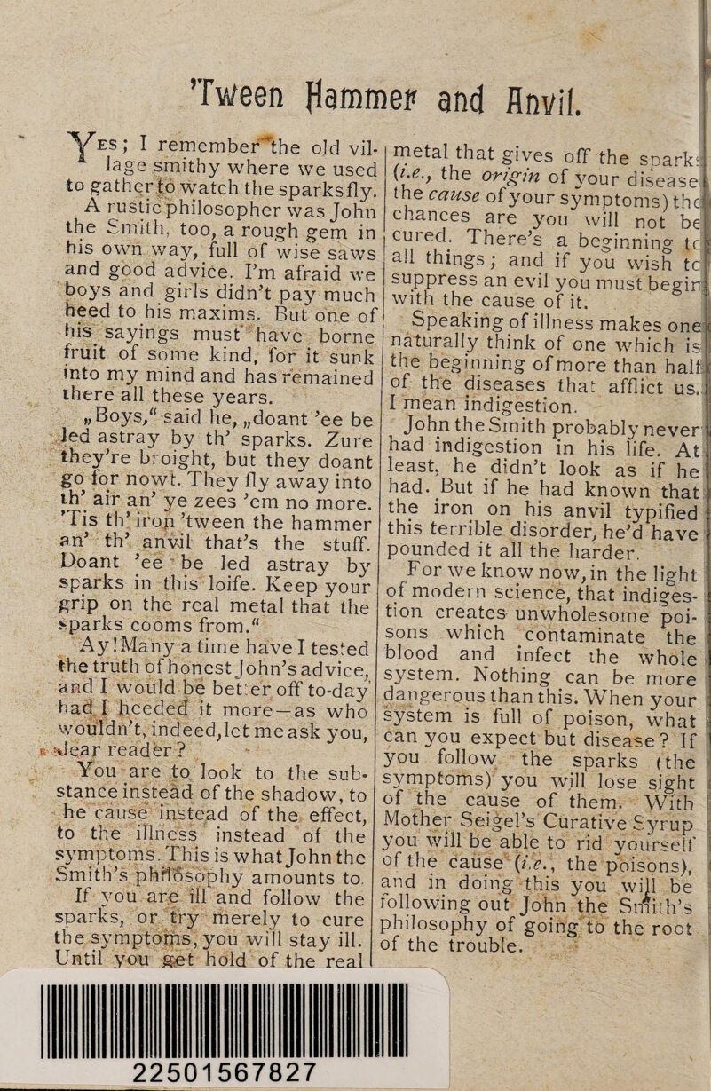 Tween flammer and Anvil. Ves; I rememberthe old vil¬ lage smithy where we used to gather to watch the sparksfly. A rustic philosopher was John the Smith, too, a rough gem in his own way, full of wise saws and good advice. I’m afraid we boys and girls didn’t pay much heed to his maxims. But one of his^ sayings must have borne fruit of some kind, for it sunk into my mind and has remained there all these years. »Boys/said he, „doant ’ee be led astray by th’ sparks. Zure they’re broight, but they doant go for nowt. They fly away into th’ air an’ ye zees ’em no more. ’ l is th’iron’tween the hammer an’ th’ anvil that’s the stuff. Doant ’ee be led astray by sparks in this loife. Keep your grip on the real metal that the sparks cooms from. Ay! Many a time have I tested the truth of honest John’s advice, and I would be better off to-day had I heeded it more —as who wouldn’t, indeed,let me ask you, > 'dear reader ? You are to look to the sub¬ stance instead of the shadow, to he cause instead of the effect, to the illness instead of the symptoms. This is what John the Smith’s philosophy amounts to. If you are ill and follow the sparks, or try merely to cure the symptoms, you will stay ill. Until you get hold of the'real metal that gives off the spark* yi.e., the origin of your disease the cause of your symptoms) the; chances are you will not be cured. There’s a beginning tc all things; and if you wish tc suppress an evil you must begin; with the cause of it. Speaking of illness makes one ( naturally think of one which is ; the beginning of more than halts of the diseases that afflict us. I mean indigestion. John the Smith probably never i had indigestion in his life. At least, he didn’t look as if he had. But if he had known that the iron on his anvil typified this terrible disorder, he’d have pounded it all the harder. For we know now, in the light of modern science, that indiges¬ tion creates unwholesome poi¬ sons which contaminate the blood and infect the whole system. Nothing can be more dangerous than this. When your system is full of poison, what can you expect but disease? If you follow the sparks (the symptoms) you will lose sight of the cause of them. With Mother Seigel’s Curative Syrup you will be able to rid yourself | of the cause (*.<?. , the poisons), and in doing this you will be following out John the Smith’s philosophy of going to the root of the trouble. -Jrsrr-