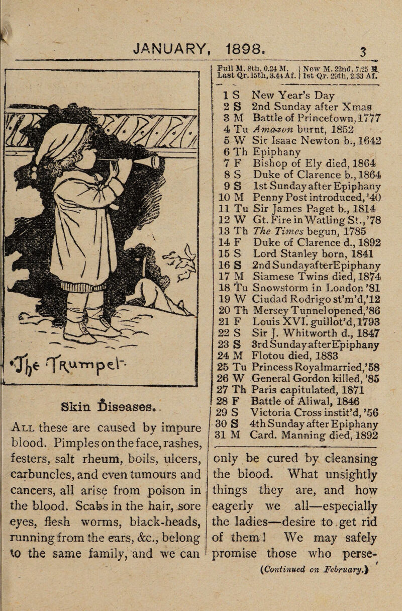 Skin diseases. All these are caused by impure blood. Pimples on the face, rashes, festers, salt rheum, boils, ulcers, carbuncles, and even tumours and cancers, all arise from poison in the blood. Scabs in the hair, sore eyes, flesh worms, black-heads, running from the ears, &c., belong to the same family, and we can Pull M. 8th, 0.24 M. | New M. 22nd, 7.25 H Last Qr. 15th, h.4iAf. 11st Qr. 29th, 2.33 AL IS New Year’s Day 2 S 2nd Sunday after Xmas 3 M Battle of Princetown,l777 4 Tu Amazon burnt, 1852 5 W Sir Isaac Newton b., 1642 6 Th Epiphany 7 F Bishop of Ely died, 1864 8 S Duke of Clarence b., 1864 9 S 1st Sunday after Epiphany 10 M Penny Post introduced,’40 11 Tu Sir James Paget b., 1814 12 W Gt. Fire inWatling St.,’78 13 Th The Times begun, 1785 14 F Duke of Clarence d., 1892 15 S Lord Stanley born, 1841 16 S 2ndSundayafterEpiphany 17 M Siamese Twins died, 1874 18 Tu Snowstorm in London ’81 19 W Ciudad Rodrigo st’m’d,T2 20 Th Mersey Tunnel opened,’86 21 F Louis XVI. guillot’d,1793 22 S Sir J. Whitworth d., 1847 23 S 3rd Sunday after Epiphany 24 M Flotou died, 1883 25 Tu Princess Royalmarried,’58 26 W General Gordon killed, ’85 27 Th Paris capitulated, 1871 28 F Battle of Aliwal, 1846 29 S Victoria Cross instit’d,’56 30 S 4th Sunday after Epiphany 31 M Card. Manning died, 1892 only be cured by cleansing the blood. What unsightly things they are, and how eagerly we all—especially the ladies—-desire to get rid of them ! We may safely promise those who perse- t