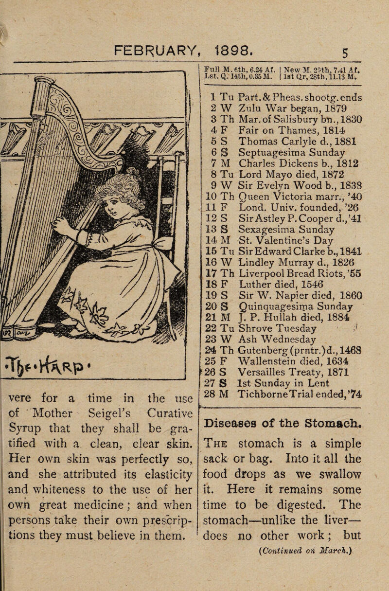 vere for a time in the use of Mother Seigel’s Curative Syrup that they shall be gra¬ tified with a clean, clear skin. Her own skin was perfectly so, and she attributed its elasticity and whiteness to the use of her Full M. 6th, 6.24 Af. I New M. 2A-th, 7.41 Af. Lst. Q. 14th, 0.35 M. 11st Qr, 28th, 11.13 M. 1 Tu Part. &Pheas.shootg. ends 2 W Zulu War began, 1879 3 Th Mar. of Salisbury bn., 1830 4 F Fair on Thames, 1814 5 S Thomas Carlyle d., 1881 6 S Septuagesima Sunday 7 M Charles Dickens b., 1812 8 Tu Lord Mayo died, 1872 9 W Sir Evelyn Wood b., 1838 10 Th Queen Victoria marr., *40 11 F Land. Univ. founded, ’26 12 S Sir Astley P. Cooper d.,’41 13 S Sexagesima Sunday 14 M St. Valentine’s Day 15 Tu Sir Edward Clarke b., 1841 18 W Lindley Murray d., 1826 17 Th Liverpool Bread Riots, ’55 18 F Luther died, 1546 19 S Sir W. Napier died, 1860 20 S Quinquagesima Sunday 21 M J. P. Hullah died, 1884 22 Tu Shrove Tuesday /' 23 W Ash Wednesday 24 Th Gutenberg (prntr.)d., 1468 25 F Wallenstein died, 1634 ‘26 S Versailles Treaty, 1871 27 S lst Sunday in Lent 28 M TichborneTrial ended,’74 Diseases of the Stomach. The stomach is a simple sack or bag. Into it all the food drops as we swallow it. Here it remains some own great medicine; and when time to be digested. The persons take their own prescrip- stomach—unlike the liver— tions they must believe in them. ' does no other work ; but