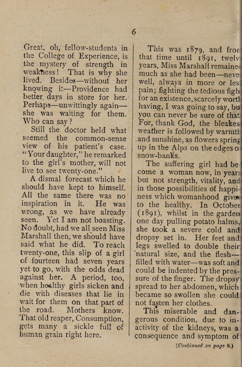 Great, oh, fellow-students in the College of Experience, is the mystery of strength in weakness! That is why she lived. Besides—without her knowing it—Providence had better days in store for her. Perhaps—unwittingly again— she was waiting for them. Who can say ? Still the doctor held what seemed the common-sense view of his patient’s case. “ Your daughter,” he remarked to the girl’s mother, will not live to see twenty-one.” A dismal forecast which he should have kept to himself. All the same there was no inspiration in it. He was wrong, as we have already seen. Yet I am not boasting. No doubt, had we all seen Miss Marshall then, we should have said what he did. To reach twenty-one, this slip of a girl of fourteen had seven years yet to go, with the odds dead against her. A period, too, when healthy girls sicken and die with diseases that lie in wait for them on that part of the road. Mothers know. That old reaper, Consumption, gets many a sickle full of human grain right here. This was 1879, and fror that time until 1891, twelv years, Miss Marshall remaineu much as she had been—neve well, always in more or les pain; fighting the tedious figh for an existence, scarcely wort! having, I was going to say, bu you can never be sure of that For, thank God, the bleakes w'eafher is followed by warmtt. and sunshine, as flowers spring up in the Alps on the edges o snow-banks. The suffering girl had be come a woman now, in years but not strength, vitality, and in those possibilities of happi¬ ness which womanhood givefc to the healthy. In October (1891), whilst in the garden one day pulling potato halms,( she took a severe cold and dropsy set in. Her feet and legs swelled to double their: ‘natural size, and the flesh- filled writh wrater—was soft and could be indented by the pres¬ sure of the finger. The dropsy spread to her abdomen, wrhich became so swollen she could not fasten her clothes. This miserable and dan¬ gerous condition, due to in¬ activity of the kidneys, wras a consequence and symptom of