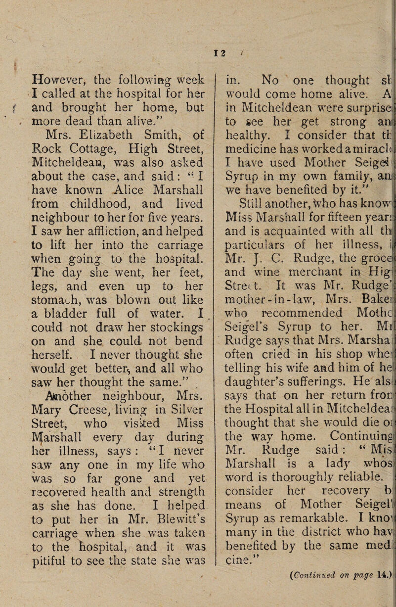 However, the following week I called at the hospital for her and brought her home, but , more dead than alive.” Mrs. Elizabeth Smith, of Rock Cottage, High Street, Mitcheldean, was also asked about the case, and said : “ I have known Alice Marshall from childhood, aud lived neighbour to her for five years. I saw her affliction, and helped to lift her into the carriage when going to the hospital. The day she went, her feet, legs, and even up to her stomach, was blown out like a bladder full of water. I could not draw her stockings on and she could not bend herself. I never thought she would get better^ and all who saw her thought the same.” Another neighbour, Mrs. Mary Creese, living in Silver Street, who visited Miss Marshall every day during her illness, says: “I never saw any one in my life who was so far gone and yet recovered health and strength as she has done. I helped to put her in Mr. Blewitt’s carriage when she was taken to the hospital, and it was pitiful to see the state she was in. No one thought si would come home alive. A in Mitcheldean were surprise to see her get strong am healthy. I consider that tl medicine has worked a miracle; I have used Mother Seigd Syrup in my own family, am we have benefited by it.” Still another, who has know Miss Marshall for fifteen years; and is acquainted with all th particulars of her illness, i Mr. J. C. Rudge, the grocei and wine merchant in Hig Street. It was Mr. Rudge’ mother- in -law, Mrs. Bakei who recommended Mothe Seigel’s Syrup to her. Mi Rudge says that Mrs. Marsha often cried in his shop whei telling his wife and him of he! daughter’s sufferings. He als says that on her return fror. the Hospital all in Mitcheldea; thought that she would die oil the way home. Continuing Mr. Rudge said: “ Mis Marshall is a lady whoS' word is thoroughly reliable, consider her recovery b means of Mother Seigel1 Syrup as remarkable. I knov many in the district who hav benefited by the same med cine.”