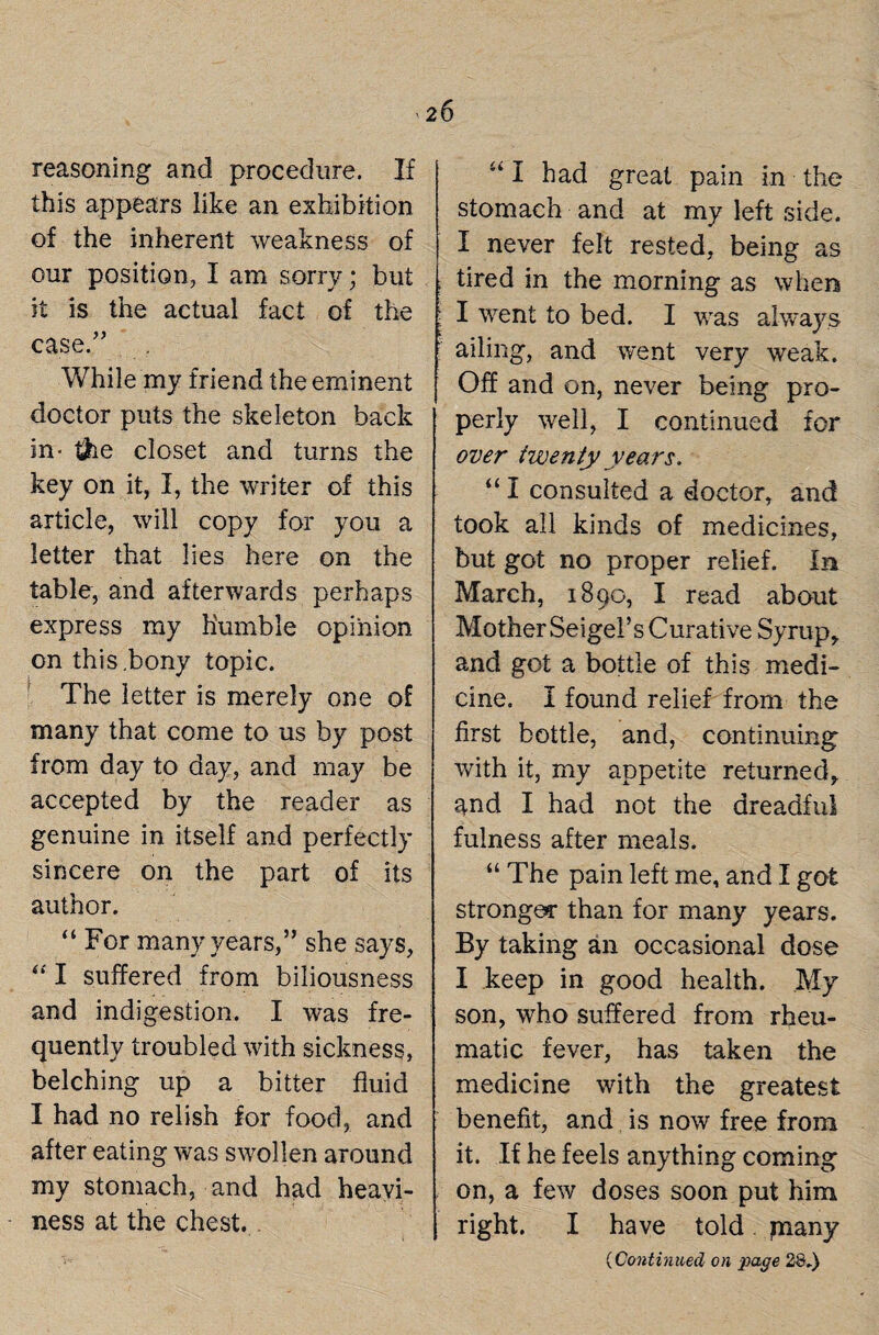 reasoning and procedure. If this appears like an exhibition of the inherent weakness of our position, I am sorry; but it is the actual fact of the case.” While my friend the eminent doctor puts the skeleton back in- $ie closet and turns the key on it, I, the writer of this article, will copy for you a letter that lies here on the table, and afterwards perhaps express my humble opinion on this.bony topic. The letter is merely one of many that come to us by post from day to day, and may be accepted by the reader as genuine in itself and perfectly sincere on the part of its author. “ For many years,” she says, “ I suffered from biliousness and indigestion. I was fre¬ quently troubled with sickness, belching up a bitter fluid I had no relish for food, and after eating was swollen around my stomach, and had heavi¬ ness at the chest. u I had great pain in the stomach and at my left side. I never felt rested, being as tired in the morning as when ! I went to bed. I was always : ailing, and went very weak. Off and on, never being pro¬ perly well, I continued for over iwenty years. “ I consulted a doctor, and took all kinds of medicines, but got no proper relief. In March, 1890, I read about Mother Seigel’s Curative Syrup, and got a bottle of this medi¬ cine. I found relief from the first bottle, and, continuing with it, my appetite returned, and I had not the dreadful fulness after meals. “ The pain left me, and I got stronger than for many years. By taking an occasional dose I keep in good health. My son, who suffered from rheu¬ matic fever, has taken the medicine with the greatest benefit, and is now free from it. If he feels anything coming on, a few doses soon put him right. I have told many