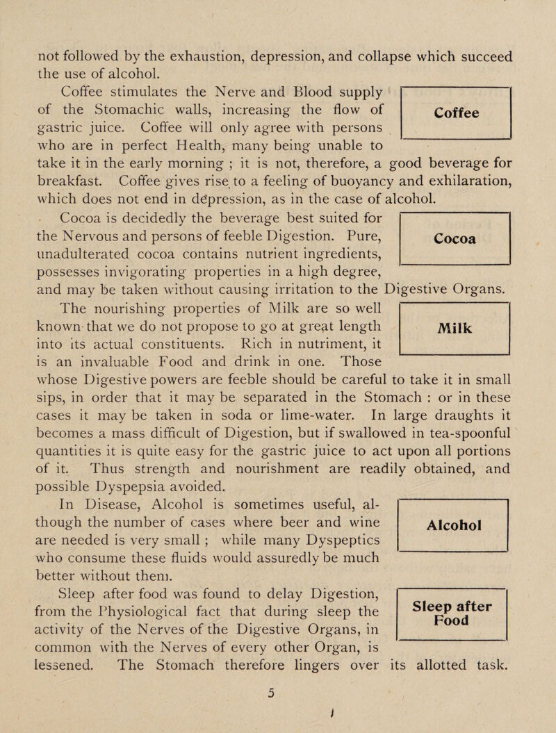 not followed by the exhaustion, depression, and collapse which succeed the use of alcohol. Coffee stimulates the Nerve and Blood supply of the Stomachic walls, increasing the flow of gastric juice. Coffee will only agree with persons who are in perfect Health, many being unable to take it in the early morning ; it is not, therefore, a good beverage for breakfast. Coffee gives rise to a feeling of buoyancy and exhilaration, which does not end in depression, as in the case of alcohol. Cocoa is decidedly the beverage best suited for the Nervous and persons of feeble Digestion. Pure, unadulterated cocoa contains nutrient ingredients, possesses invigorating properties in a high degree, and may be taken without causing irritation to the Digestive Organs. The nourishing properties of Milk are so well known- that we do not propose to go at great length into its actual constituents. Rich in nutriment, it is an invaluable Food and drink in one. Those whose Digestive powers are feeble should be careful to take it in small sips, in order that it may be separated in the Stomach : or in these cases it may be taken in soda or lime-water. In large draughts it becomes a mass difficult of Digestion, but if swallowed in tea-spoonful quantities it is quite easy for the gastric juice to act upon all portions of it. Thus strength and nourishment are readily obtained, and possible Dyspepsia avoided. In Disease, Alcohol is sometimes useful, al¬ though the number of cases where beer and wine are needed is very small ; while many Dyspeptics who consume these fluids would assuredly be much better without them. Sleep after food was found to delay Digestion, from the Physiological fact that during sleep the activity of the Nerves of the Digestive Organs, in common with the Nerves of every other Organ, is lessened. The Stomach therefore lingers over I Alcohol Sleep after Food its allotted task. Milk Cocoa Coffee