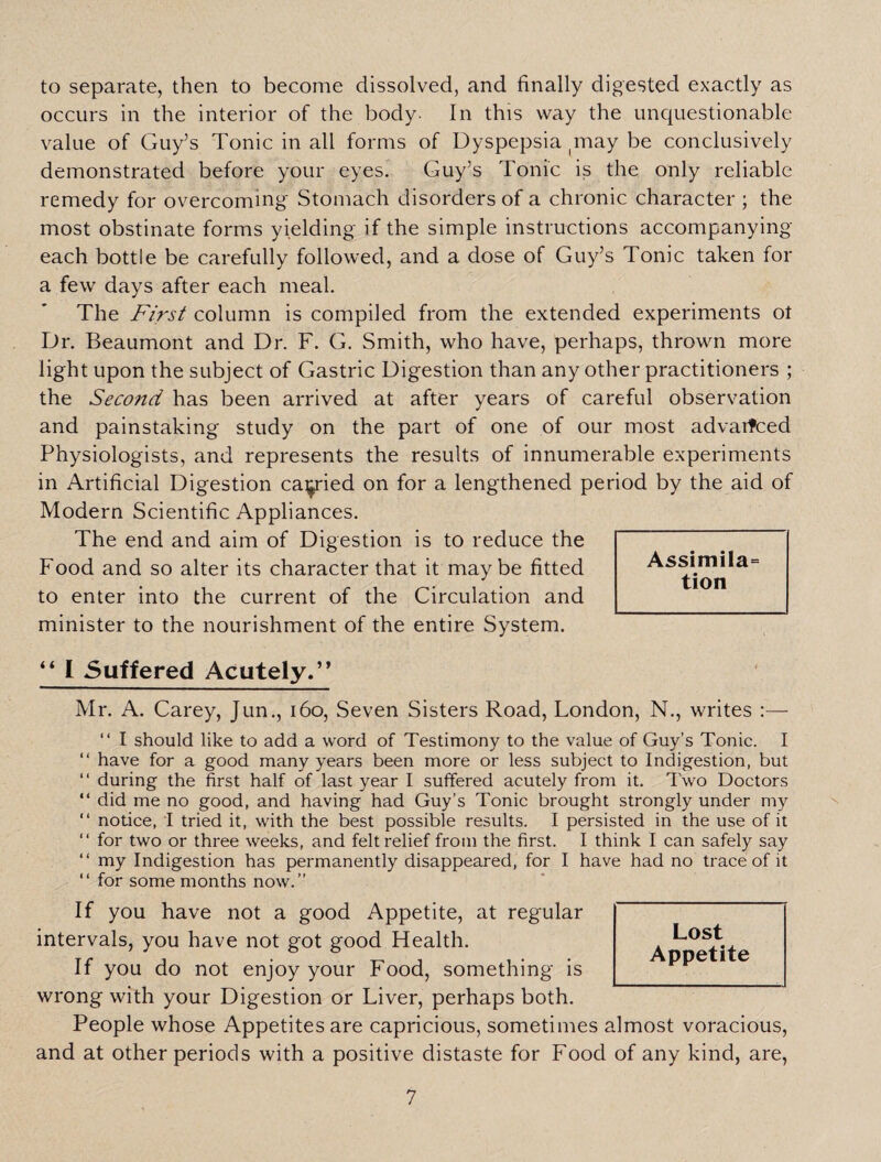 to separate, then to become dissolved, and finally digested exactly as occurs in the interior of the body- In this way the unquestionable value of Guy’s Tonic in all forms of Dyspepsia may be conclusively demonstrated before your eyes. Guy’s Tonic is the only reliable remedy for overcoming Stomach disorders of a chronic character ; the most obstinate forms yielding if the simple instructions accompanying- each bottle be carefully followed, and a dose of Guy’s Tonic taken for a few days after each meal. The First column is compiled from the extended experiments ot Dr. Beaumont and Dr. F. G. Smith, who have, perhaps, thrown more light upon the subject of Gastric Digestion than any other practitioners ; the Second has been arrived at after years of careful observation and painstaking study on the part of one of our most advanced Physiologists, and represents the results of innumerable experiments in Artificial Digestion carried on for a lengthened period by the aid of Modern Scientific Appliances. The end and aim of Digestion is to reduce the Food and so alter its character that it maybe fitted to enter into the current of the Circulation and minister to the nourishment of the entire System. “ I Suffered Acutely.” Mr. A. Carey, Jun., 160, Seven Sisters Road, London, N., writes :—- “ I should like to add a word of Testimony to the value of Guy’s Tonic. I “ have for a good many years been more or less subject to Indigestion, but “ during the first half of last year I suffered acutely from it. Two Doctors “ did me no good, and having had Guy’s Tonic brought strongly under my “ notice, I tried it, with the best possible results. I persisted in the use of it “ for two or three weeks, and felt relief from the first. I think I can safely say “ my Indigestion has permanently disappeared, for I have had no trace of it “ for some months now.” If you have not a good Appetite, at regular intervals, you have not got good Health. If you do not enjoy your Food, something is wrong with your Digestion or Liver, perhaps both. People whose Appetites are capricious, sometimes almost voracious, and at other periods with a positive distaste for Food of any kind, are, Lost Appetite