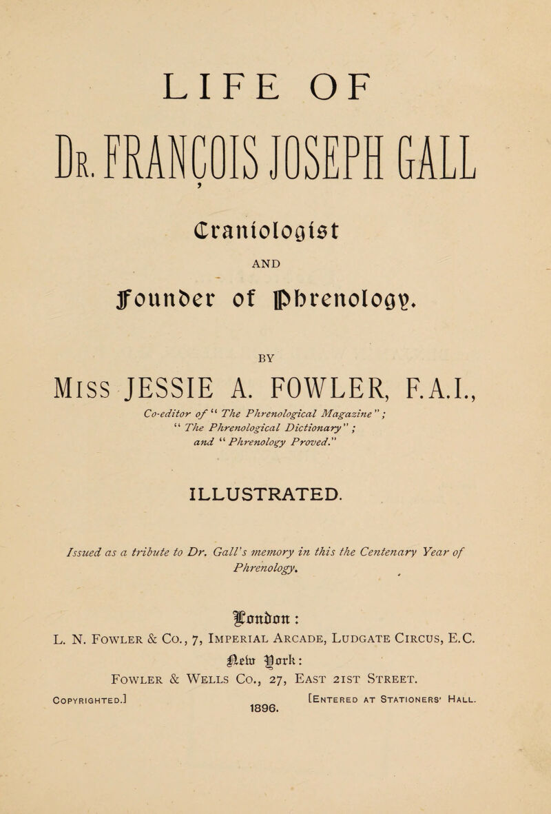 LIFE OF FRAN t JUJL SEPH Crantologiot AND Ifoun&er of phrenology. BY Miss JESSIE A. FOWLER, F.A.I., Co-editor of 11 The Phrenological Magazine ; “ The Phrenological Dictionary ; and '‘'‘Phrenology Proved. ILLUSTRATED. Issued as a tribute to Dr. Gall's memory in this the Centenary Year of Phrenology. L. N. Fowler & Co., 7, Imperial Arcade, Ludgate Circus, E.C. |30rk: Fowler & Wells Co., 27, East 2ist Street. Copyrighted.] [Entered at Stationers' Hall. 1896.