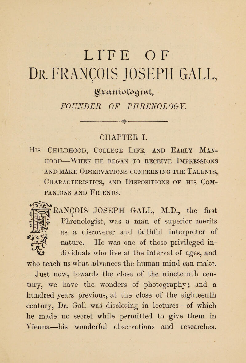 Dr. FRANCOIS JOSEPH GALL, gfrrctnioCogtsf, FOUNDER OF PHRENOLOGY. CHAPTEE I. His Childhood, College Life, and Early Man¬ hood—When he began to receive Impressions AND MAKE OBSERVATIONS CONCERNING THE TALENTS, Characteristics, and Dispositions of his Com¬ panions and Friends. sraa/EANCOIS JOSEPH OALL, M.D., the first ss|4* Phrenologist, was a man of superior merits W as a discoverer and faithful interpreter of i . nature. He was one of those privileged in- sl? dividuals who live at the interval of ages, and who teach us what advances the human mind can make. Just now, towards the close of the nineteenth cen¬ tury, we have the winders of photography; and a hundred years previous, at the close of the eighteenth century, Dr. Grail was disclosing in lectures—of which he made no secret while permitted to give them in Vienna—his wonderful observations and researches.