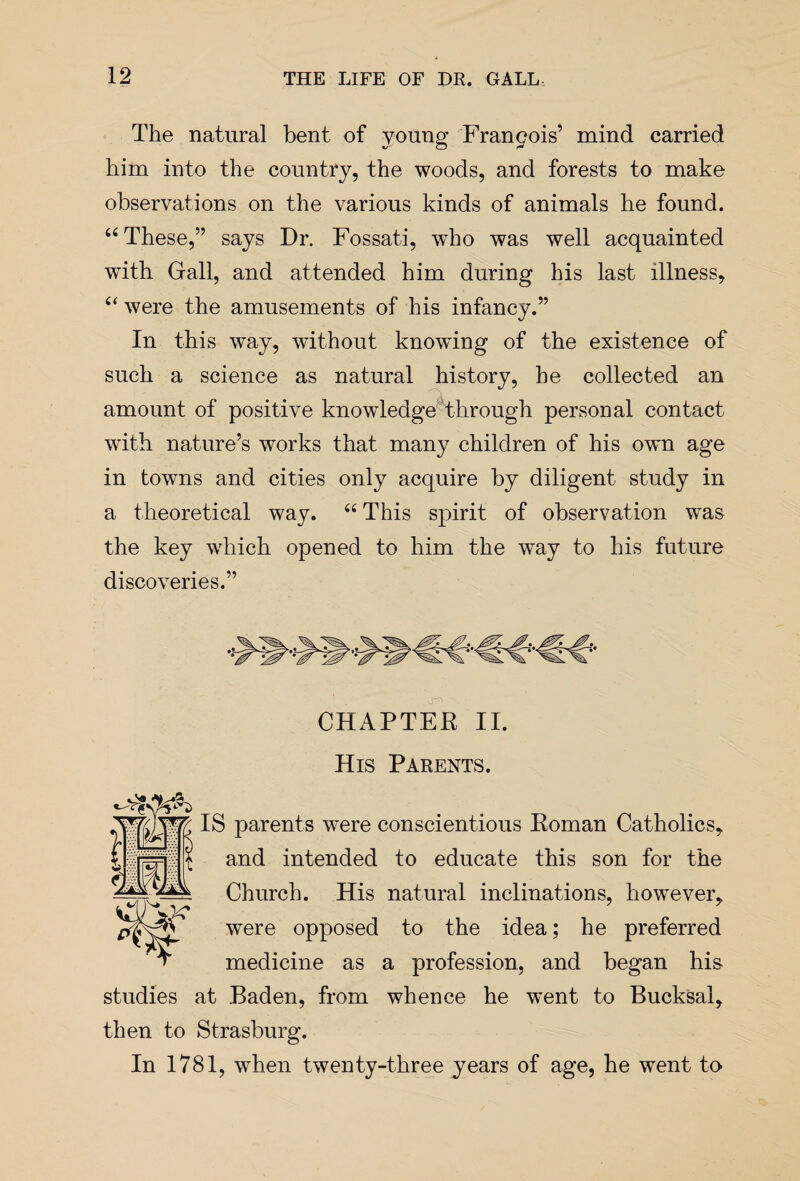 The natural bent of young Francois’ mind carried him into the country, the woods, and forests to make observations on the various kinds of animals he found. “ These,” says Dr. Fossati, who was well acquainted with Gall, and attended him during his last illness, “ were the amusements of his infancy.” In this way, without knowing of the existence of such a science as natural history, he collected an amount of positive knowledge through personal contact with nature’s works that many children of his own age in towns and cities only acquire by diligent study in a theoretical way. “ This spirit of observation was the key which opened to him the way to his future discoveries.” CHAPTER II. His Parents. IS parents were conscientious Roman Catholics, and intended to educate this son for the Church. His natural inclinations, however, were opposed to the idea; he preferred ' “T medicine as a profession, and began his studies at Baden, from whence he went to Bucksal, then to Strasburg. In 1781, when twenty-three years of age, he went to r
