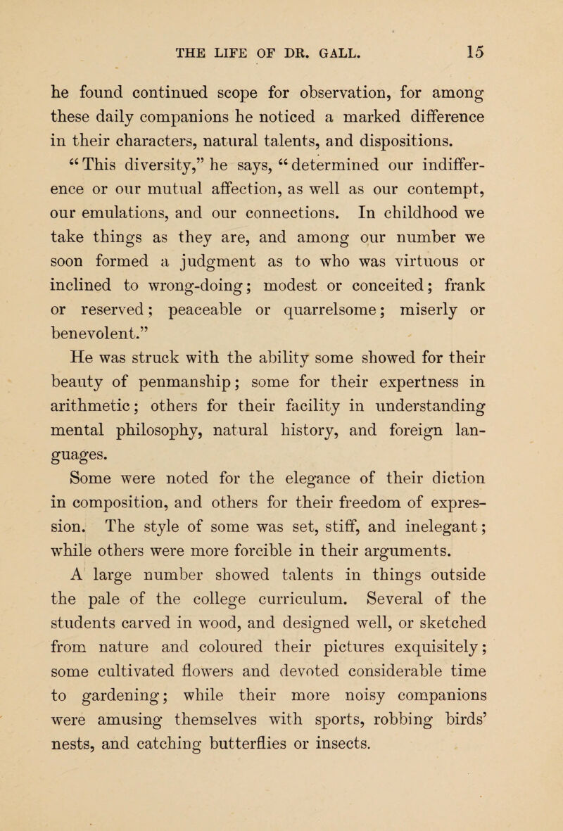 he found continued scope for observation, for among these daily companions he noticed a marked difference in their characters, natural talents, and dispositions. “ This diversity,” he says, 66 determined our indiffer¬ ence or our mutual affection, as well as our contempt, our emulations, and our connections. In childhood we take things as they are, and among our number we soon formed a judgment as to who was virtuous or inclined to wrong-doing; modest or conceited; frank or reserved; peaceable or quarrelsome; miserly or benevolent.” He was struck with the ability some showed for their beauty of penmanship; some for their expertness in arithmetic; others for their facility in understanding mental philosophy, natural history, and foreign lan¬ guages. Some were noted for the elegance of their diction in composition, and others for their freedom of expres¬ sion. The style of some was set, stiff, and inelegant; while others were more forcible in their arguments. A large number showed talents in things outside the pale of the college curriculum. Several of the students carved in wood, and designed well, or sketched from nature and coloured their pictures exquisitely; some cultivated flowers and devoted considerable time to gardening; while their more noisy companions were amusing themselves with sports, robbing birds’ nests, and catching butterflies or insects.