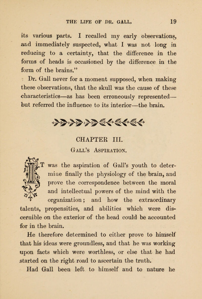 its various parts. I recalled my early observations, and immediately suspected, what I was not long in reducing to a certainty, that the difference in the forms of heads is occasioned by the difference in the form of the brains.” Dr. Gall never for a moment supposed, when making these observations, that the skull was the cause of these characteristics—as has been erroneously represented— but referred the influence to its interior—the brain. CHAPTER III. Gall’s Aspiration. was the aspiration of Gall’s youth to deter¬ mine finally the physiology of the brain, and prove the correspondence between the moral and intellectual powers of the mind with the organization; and how the extraordinary talents, propensities, and abilities which were dis¬ cernible on the exterior of the head could be accounted for in the brain. He therefore determined to either prove to himself that his ideas were groundless, and that he was working upon facts which were worthless, or else that he had .started on the right road to ascertain the truth. Had Gall been left to himself and to nature he