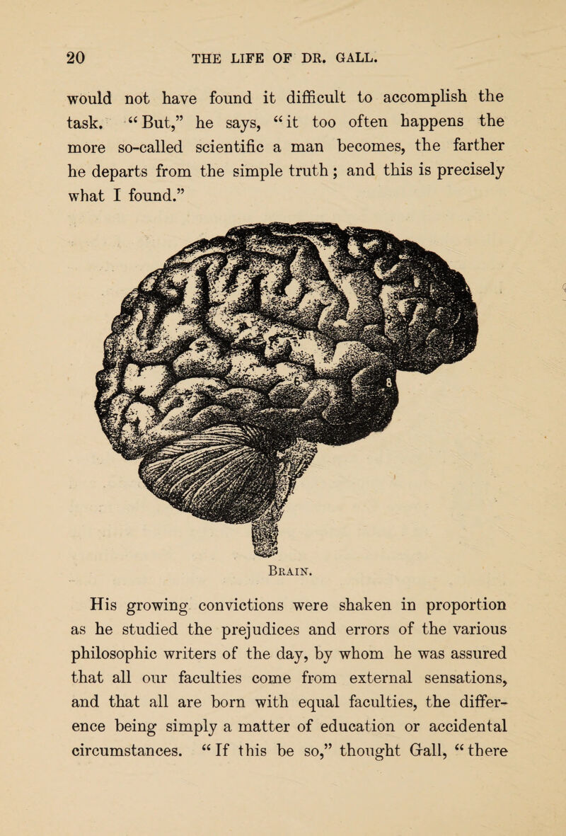 would not have found it difficult to accomplish the task. “But,” he says, “it too often happens the more so-called scientific a man becomes, the farther he departs from the simple truth; and this is precisely what I found.” Brain-. His growing convictions were shaken in proportion as he studied the prejudices and errors of the various philosophic writers of the day, by whom he was assured that all our faculties come from external sensations, and that all are born with equal faculties, the differ¬ ence being simply a matter of education or accidental circumstances. “If this be so,” thought Grail, “there