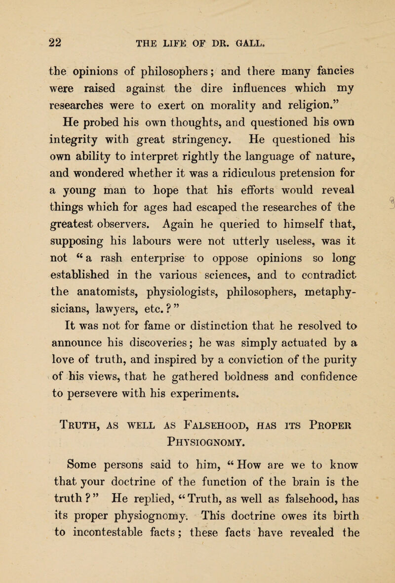 the opinions of philosophers; and there many fancies were raised against the dire influences which my researches were to exert on morality and religion.” He probed his own thoughts, and questioned his own integrity with great stringency. He questioned his own ability to interpret rightly the language of nature, and wondered whether it was a ridiculous pretension for a young man to hope that his efforts would reveal things which for ages had escaped the researches of the greatest observers. Again he queried to himself that, supposing his labours were not utterly useless, was it not 46 a rash enterprise to oppose opinions so long established in the various sciences, and to contradict the anatomists, physiologists, philosophers, metaphy¬ sicians, lawyers, etc. ? ” It was not for fame or distinction that he resolved to announce his discoveries; he was simply actuated by a love of truth, and inspired by a conviction of the purity of his views, that he gathered boldness and confidence to persevere with his experiments. Truth, as well as Falsehood, has its Proper Physiognomy. Some persons said to him, “ How are we to know that your doctrine of the function of the brain is the truth?” He replied, “Truth, as well as falsehood, has its proper physiognomy. This doctrine owes its birth to incontestable facts; these facts have revealed the