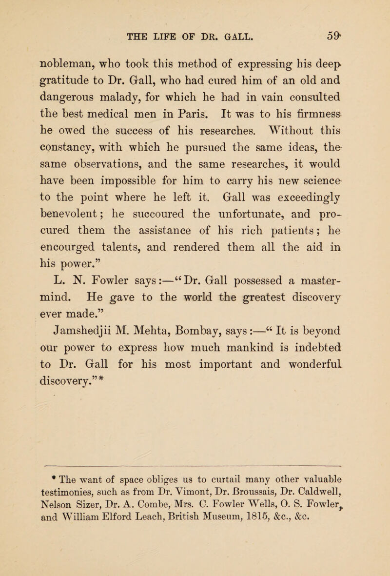 nobleman, who took this method of expressing his deep gratitude to Dr. Grail, who had cured him of an old and dangerous malady, for which he had in vain consulted the best medical men in Paris. It was to his firmness- he owed the success of his researches. Without this constancy, with which he pursued the same ideas, the same observations, and the same researches, it would have been impossible for him to carry his new science to the point where he left it. Gall was exceedingly benevolent; he succoured the unfortunate, and pro¬ cured them the assistance of his rich patients; he encourged talents, and rendered them all the aid in his power.” L. N. Fowler says:—“Dr. Gall possessed a master¬ mind. He gave to the world the greatest discovery ever made.” Jamshedjii M. Mehta, Bombay, says:—“ It is beyond our power to express how much mankind is indebted to Dr. Gall for his most important and wonderful discovery.”* * The want of space obliges us to curtail many other valuable testimonies, such as from Dr. Vimont, Dr. Broussais, Dr. Caldwell, Nelson Sizer, Dr. A. Combe, Mrs. C. Fowler Wells, 0. S. Fowler?, and William Elford Leach, British Museum, 1815, &c., &c.