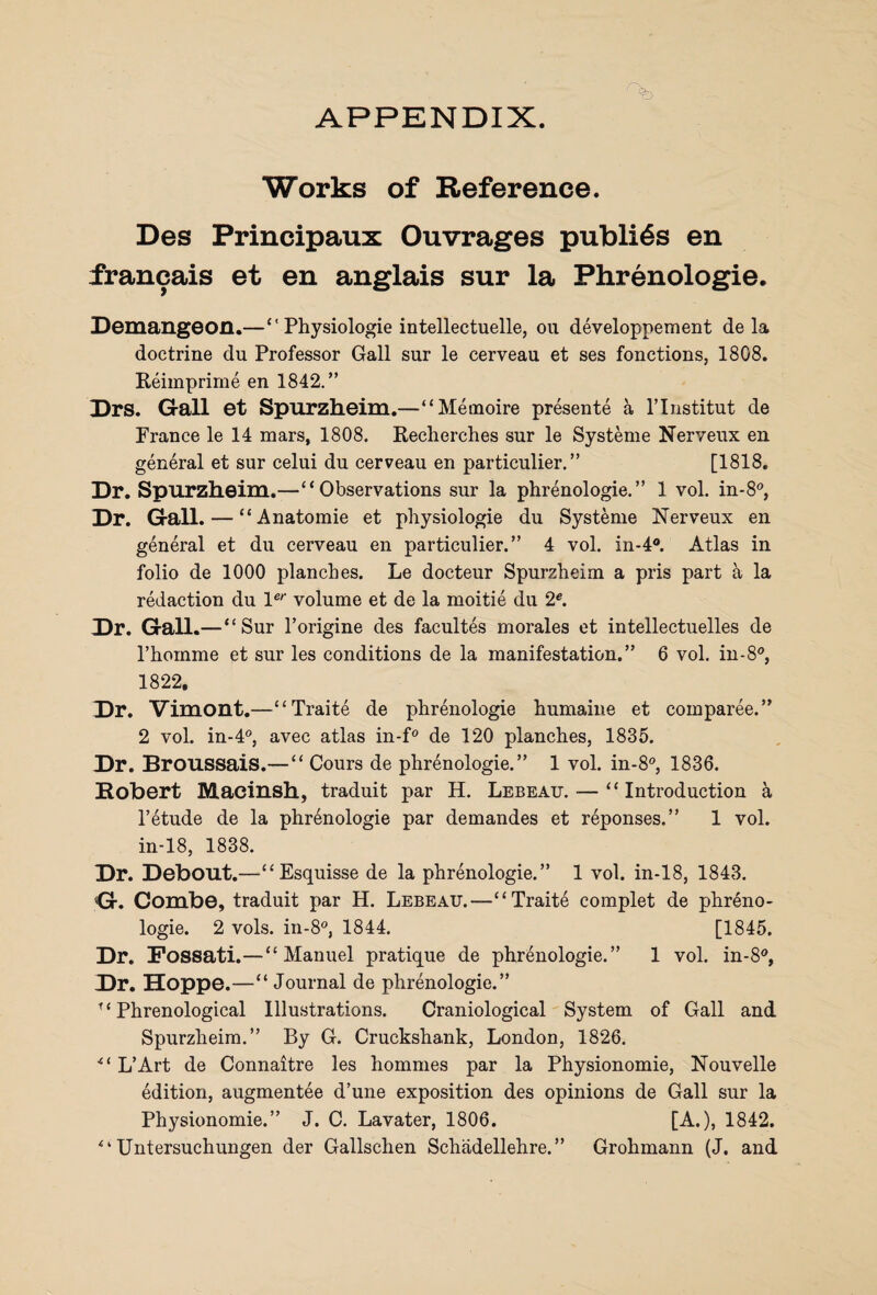 APPENDIX. Works of Reference. Des Principaux Ouvrages publics en francais et en anglais sur la Phrenologie. Demangeon.—“ Physiologie intellectuelle, ou developpement de la doctrine du Professor Gall sur le cerveau et ses fonctions, 1808. Reimprime en 1842.” Drs. Gall et Spurzheim.—“Metnoire presente a l’lnstitut de France le 14 mars, 1808. Recherches sur le Systeme Nerveux en general et sur celui du cerveau en particulier. ” [1818. Dr. Spurzheim.—“Observations sur la phrenologie.” 1 vol. in-8°, Dr. Gall. — “ Anatomie et physiologie du Systeme Nerveux en general et du cerveau en particulier.” 4 vol. in-4®. Atlas in folio de 1000 planches. Le docteur Spurzheim a pris part a la redaction du ler volume et de la moitie du 2e. Dr. Gall.—“ Sur l’origine des facultes morales et intellectuelles de Phornme et sur les conditions de la manifestation.” 6 vol. in-8°, 1822. Dr. Vimont.—“Traite de phrenologie humaine et comparee.” 2 vol. in-4°, avec atlas in-f° de 120 planches, 1835. Dr. Broussais.— “ Cours de phrenologie.” 1 vol. in-8°, 1836. Robert Macinsh, traduit par H. Lebeau. •—“Introduction a l’etude de la phrenologie par demandes et reponses.” 1 vol. in-18, 1838. Dr. Debout.—“Esquisse de la phrenologie.” 1 vol. in-18, 1843. G. Combe, traduit par H. Lebeau.—“Traite complet de phreno¬ logie. 2 vols. in-8°, 1844. [1845. Dr. Fossati.—“Manuel pratique de phrenologie.” 1 vol. in-8°, Dr. Hoppe.—“ Journal de phrenologie.” “Phrenological Illustrations. Craniological System of Gall and Spurzheim.” By G. Cruckshank, London, 1826. “ L’Art de Connaitre les homines par la Physionomie, Nouvelle edition, augmentee d’une exposition des opinions de Gall sur la Physionomie.” J. C. Lavater, 1806. [A.), 1842. “ Untersuchungen der Gallschen Schadellehre. ” Grohmann (J. and