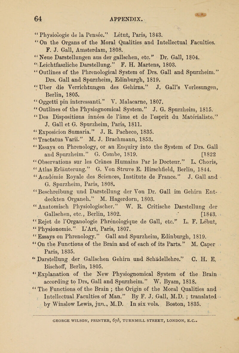 “ Physiologie de la Pensee.” Letut, Paris, 1843. “On the Organs of the Moral Qualities and Intellectual Faculties. F. J. Gall, Amsterdam, 1808. “Neue Darstellungen aus der gallschen, etc.” Dr. Gall, 1804. “ Leichtfaszliche Darstellung.” F. H. Martens, 1803. “Outlines of the Phrenological System of Drs. Gall and Spurzheim.” Drs. Gall and Spurzheim, Edinburgh, 1819. “Uber die Yerrichtungen des Gehirns.” J. Gail’s Vorlesungen, Berlin, 1805. “ Oggetti pin interessanti.” Y. Malacarne, 1807. “Outlines of the Physiognomical System.” J. G. Spurzheim, 1815. “Des Dispositions innees de l’ame et de l’esprit du Materialiste.” J. Gall et G. Spurzheim, Paris, 1811. “Exposicion Sumaria.” J. R. Pacheco, 1835. “ Tractatus Yarii.” M. J. Brachmann, 1853. “Essays on Phrenology, or an Enquiry into the System of Drs. Gall and Spurzheim.” G. Combe, 1819. [1822 “Observations sur les Cranes Humains Par le Docteur.” L. Choris, “ Atlas Erlauterung.” G. Yon Struve E. Hirschfield, Berlin, 1844. “Academie Royale des Sciences, Institute de France.” J. Gall and G. Spurzheim, Paris, 1808. “ Beschreibung und Darstellung der Yon Dr. Gall im Gehirn Ent- deckten Organ eh.” M. Hagerdorn, 1803. “Anatomisch Physiologischer.” W. R. Critische Darstellung der Gallschen, etc,, Berlin, 1802. * [1843. “Rejet de l’Organologie Phrenologique de Gall, etc.” L. F. Lebut, “ Physionomie. ” L’Art, Paris, 1807. “Essays on Phrenology.” Gall and Spurzheim, Edinburgh, 1819. “ On the Functions of the Brain and of each of its Parts.” M. Caper Paris, 1835. “ Darstellung der Gallschen Gehirn und Schadellehre.” C. H. E. Bischoff, Berlin, 1805. “Explanation of the New Physiognomical System of the Brain according to Drs. Gall and Spurzheim.” W. Byam, 1818. “ The Functions of the Brain ; the Origin of the Moral Qualities and Intellectual Faculties of Man.” By F. J. Gall, M.D. ; translated by Winslow Lewis, jun., M.D. In six vols. Boston, 1835. GEORGE WILSON, PRINTER, 67^, TURNMILL STREET, LONDON, E.C..