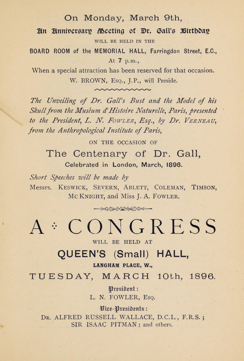 Bn Bnnlversarg /Ifteeting of 2>r. (Ball’s 3BtrtbDa£ WILL BE HELD IN THE BOARD ROOM of the MEMORIAL HALL, Farringdon Street, E.C., At 7 p.m., When a special attraction has been reserved for that occasion. W. BROWN, Esq., J.P., will Preside. The Unveiling of Dr. Gall’s Bust and the Model of his Skull from the Museum d’ Histoire Naturelle, Paris, prese?ited to the President, L. N. Fowler, Esq., by Dr. Verneau, from the Anthropological Institute of Paris, ON THE OCCASION OF The Centenary of Dr. Gall, Celebrated in London, March, 1896. Short Speeches will be made by Messrs. Keswick, Severn, Ablett, Coleman, Timson, McKnight, and Miss J. A. Fowler. A•CONGRESS WILL BE HELD AT QUEEN’S (Small) HALL, LANGHAM PLACE, W., TUESDAY, MARCH 10th, 1896. ^rrshtetti: L. N. FOWLER, Esq. Dr. ALFRED RUSSELL WALLACE, D.C.L., F.R.S. ; SIR ISAAC PITMAN ; and others,