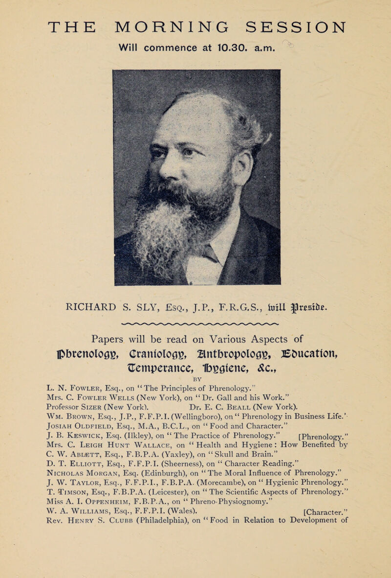 THE MORNING SESSION Will commence at 10.30. a.m. RICHARD S. SLY, Esq., J.P., F.R.G.S., fotU fteite. Papers will be read on Various Aspects of Ipbrenologp, Cramologp, Bntbropolog^, 3£bucattont temperance, Ibpgiene, <&c., BY L. N. Fowler, Esq., on “The Principles of Phrenology. Mrs. C. Fowler Wells (New York), on “ Dr. Gall and his Work.” Professor Sizer (New York). Dr. E. C. Beall (New York). Wm. Brown, Esq., J.P., F.F.P.I. (Wellingboro), on “ Phrenology in Business Life.’ Josiah Oldfield, Esq., M.A., B.C.L., on “ Food and Character.” J. B. Keswick, Esq. (Ilkley), on “ The Practice of Phrenology.” [Phrenology.” Mrs. C. Leigh Hunt Wallace, on “ Health and Hygiene : How Benefited by C. W. Ablett, Esq., F.B.P.A. (Yaxley), on “Skull and Brain.” D. T. Elliott, Esq., F.F.P.I. (Sheerness), on “ Character Reading.” Nicholas Morgan, Esq. (Edinburgh), on “The Moral Influence of Phrenology.” J. W. Taylor, Esq., F.F.P.I., F.B.P.A. (Morecambe), on “ Hygienic Phrenology.” T. Timson, Esq., F.B.P.A. (Leicester), on “ The Scientific Aspects of Phrenology.” Miss A. I. Oppenheim, F.B.P.A., on “ Phreno-Physiognomy.” W. A. Williams, Esq., F.F.P.I. (Wales). [Character.” Rev. Henry S. Clubb (Philadelphia), on “ Food in Relation to Development of