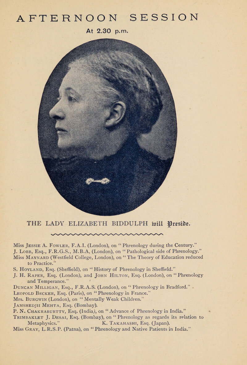 AFTERNOON SESSION At 2.30 p.m. THE LADY ELIZABETH BIDDULPH krill frmire. Miss Jessie A. Fowler, F.A.I. (London), on “Phrenology during the Century.” J. Lobb, Esq., F.R.G.S., M.B.A, (London), on “Pathological side of Phrenology.” Miss Maynard (Westfield College, London), on “ The Theory of Education reduced to Practice.” S. Hoyland, Esq. (Sheffield), on “ History of Phrenology in Sheffield.” J. H. Raper, Esq. (London), and John Hilton, Esq. (London), on “Phrenology and Temperance.” Duncan Milligan, Esq., F.R.A.S. (London), on “Phrenology in Bradford.” Leopold Becker, Esq. (Paris), on “Phrenology in France.” Mrs. Burgwin (London), on “ Mentally Weak Children.” Jamshedjii Mehta, Esq. (Bombay). P. N. Chakraburtty, Esq. (India), on “Advance of Phrenology in India.” Trimbaklet J. Desai, Esq. (Bombay), on “Phrenology as regards its relation to Metaphysics.” K. Takahashi, Esq. (Japan). Miss Gray, L.R.S.P. (Patna), on “Phrenology and Native Patients in India.”