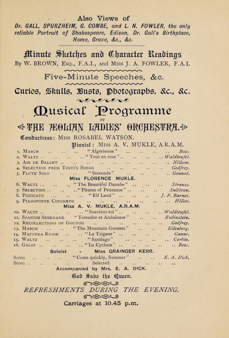 Also Views of Dr. GALL, SPURZHEIM, G. COMBE, and L N. FOWLER, the only reliable Portrait of Shakespeare, Edison, Dr. Gall’s Birthplace, Home, Grave, &c., &c. Jltmutr antr (Mjararto ttrairtu05 By W. BROWN, Esq., F.A.I., and Miss J. A. FOWLER, F.A.I. Five-Minute Speeches, &e. Curios, Skulls, JSusts, pbotoorapbs, &c., &c. £UitsicaC programme BY ^¥JIE 7E0IOT Ii^DIE^’ 0^OPE3¥^.^ (Kxm&mrtms: Miss ROSABEL WATSON. fiamsi: Miss A. V. MUKLE, A.R.A.M. i. March “ Algerienne ” Bose. 2. Waltz .. ..“ Tout en rose ”.. .. Waldteufel. 3. Air de Ballet . 1 « •• •• •• •• •• • • • « .. Nills on. 4. Selection from Tosti’s Songs . Godfrey. 5. Flute Solo “Serenade” .. Gounod. Miss FLORENCE MUKLE. 6. Waltz . . “ The Beautiful Danube ” .. S trauss. 7. Selection .. ..“ Pirates of Penzance ”.. Sullivan. 8. Pizzicato .. “Elf Land”. J. F. Barnet. 9. Pianoforte Concerto .. Hiller. Miss A. V. MUKLE, A.R.A.M. 10. Waltz .. .. “ Souviens-toi ” .. .. Waldteufel. 11. Spanish Serenade “ Toreador et Andalouse ” Rubinstein. 12. Recollections of Gounod . ,. Godfrey. 13. March “ The Mountain Gnomes ” Eilenberg. 14. Mazurka Russe .. .. “La Tzigane” .. .. Ganne. 15. Waltz “Santiago” .. Corbin. 16. Galop .. .. “La Cyclone” .. .. .. Bose. Soloist - Miss GRAINGER KERR. Song. “ Come quickly, Summer ” E. A. Dick. Song .. Selected • • • • Accompanied by Mrs. E. A. DICK. (Hair ^aiir iljr C^urnt. REFRESHMENTS DURING THE EVENING. Carriages at 10.45 p.m.