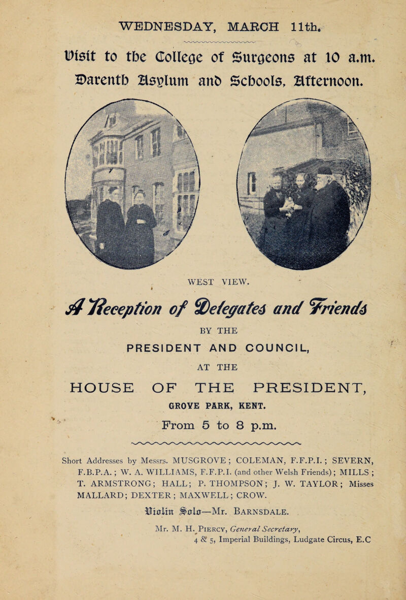 $ Tieeeption of %eiegate6 and ‘tfrienda BY THE PRESIDENT AND COUNCIL, AT THE HOUSE OF THE PRESIDENT, GROVE PARK, KENT. From 5 to 8 p.m. Short Addresses by Messrs. MUSGROVE ; COLEMAN, F.F.P.L ; SEVERN, F.B.P.A. ; W. A. WILLIAMS, F.F.P.L (and other Welsh Friends); MILLS ; T. ARMSTRONG; HALL; P. THOMPSON; J. W. TAYLOR; Misses MALLARD; DEXTER; MAXWELL; CROW. Uirrlht —Mr. Barnsdale. Mr. M. H. Piercy, General Secretary, 4 S 5, Imperial Buildings, Ludgate Circus, E.C WEDNESDAY, MARCH 11th. , -- A, Disit to the College of Surgeons at 10 a.m. I>arentb Hsglum anO Scbools, afternoon. WEST VIEW. I