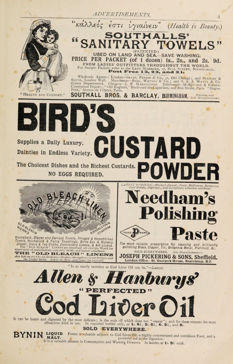 ADVER TISEMERITS. li KdXXeo^ eCTTt hJlMveiv” {Health is Beauty.) “Health and Comfort.” SANITARY TOWELS __ (PATENTED.') LAND AND SEA.—SAVE WASHING. PRICE PER PACKET (of 1 dozen) Is., 2s., and 2s. 9d. FROM LADIES’ OUTFITTERS THROUGHOUT THE WORLD, r or Sample Packets write to the Lady Manager, 17, Bull Street, Birmingham 1/3, 2 3, a,n<l 3,1. • London-SHARp, Perrin & C^r, Old Change ; and Stapley & S^IITH, London Wall. Manchester—Peel, Watson & Co. ; and S. & J. Watts & Co ^men Depmment).^ Gla^ow—J P. Harrington. Edinburgh—McRitchie & Fisher.' Continental Depot.s— Old England, Boulevard des Capucines, and Rue Scribe, Paris. “ Gagne- Petit, Avenue de 1 Opera, Pans. ® SOUTHALL BROS. & BARCLAY, BIRMINGHAM Petentees and I Sole Ma^utfacturers. Supplies a Daily Luxury. Dainties in Endless Variety. CUSTARD The Choicest Dishes and the Richest Custards. NO EGGS REQUIRED. Huckabaolt, Diaper and Damask Towels, Fringed & Hemstitched Towels, Huckaback & Fancy Towellings, Birds-Eye & Nursery C/o?/?s, Embroidery Linens, & Art Linens. Bleach Linens are renowned all over the World for superiority of manufacture, exquisite finish, and hone.st soundness. ** OXjID ** T.TTVTTTlVrj^ Are keptinpockbyalljirst-class Drapers throughotU Gi-eat Britain and POWDER LA TEST HONOURS.—Highest Awards, Paris, Melbourne, Barcelona Bold Medals, Diplomas, and Certificates wherever exhibited. Needham’s Polishing Paste The most reliable preparation for cleaning and brilliantly polishing Brass, Copper, Tin, Britannia Metal, Platinoid, do. SOLD EVERYWHERE. Sole Manufacturers— JOSEPH PICKERING & SONS, Sheffield. London Office: St. George’s House, Eastcheap. B.C. “ Is as nearly tasteless as Cod Liver Oil can be.”—Lancet. A.llen ^ Hanhurv!^ 95 Cod I2it)er0il It can be borne and digested by the mo.st delicate; is the only oil which does not “repeat”; and for these reasons the most efficacious kind in use. In capsuled bottles only, at Is. 4d., 2s. 6cl., 4s. 9d., and 9s, SOLD EVERYWHERE. BYN I N ^ ^ concentrated and nutritious Food, and g -^ALiT. ^ _ powerful aid to the digestion. It is a valuable aliment in ConsuiRption and Wasting Diseases. In bottles gt Is. 9d. each.