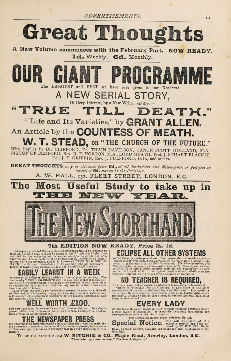 ni 0Feat Thoiiglits A New Volume commences with the February Fart. NOW READY. Weekly. Monthly. OUR GIANT PROGRAMME The LARGEST and BEST we have ever given to our Readers: A NEW SERIAL STORY, Of Deep In'terest, by a New Writer, entitled— TRUE XILl- E>E,A.TK “Life and Its Varieties,” by GRANT ALLEN. An Article by the COUNTESS OF HEATH. ’ W. T. STEAD, on “THE CHURCH OF THE FUTURE.” CLIFFORD, Dr. TRAIN DAVIDSON, CANON SCOTT HOLLAND, M.A., BISHOP OF BEDFORD, Rev. R. F. HORTON, M.A., LORD MEATH, Prof. J. STUART BLACKIE, Col. J. T. GRIFFIN, Rev. J. PULSFORD, D.D., and others. at thoughts may be obtained^ price 6d., of all Booksellers and Newsagents^ or post free on receipt of 6d. stamps by the Publisher, _A. W. HALL, 132, FLEET STREET, LONDON, E.C. The Most Useful Study to take up in 7th EDITION NOW READY, Price 2s. Id Had anyone predicted that a system of Shorhand yould he inrented so extremely simple that it could he learnt in one-fiftieth part of the time oocuviied by any other system in vogue, ninety-nine people out of a hundred would have declared it to he impossible. Nevertheless, such a ■ystem hoi,» heen invented, and it is known as “THE NEW SHORT¬ HAND.” A thorough knowledge of the easiest of the old systems will ocoapy at least a year, whereas THE NEW SHORTHAND can he EASILY LEARNT IN A WEEK by anyone of ordinary ability, with two hours’ practice per day. The reason why “ THB NEW SHORTHAND” is so simple is that it is based on an entirely different principle from all other systems, which principle is so remarkably plain and clear that the only wonder is that it has never heen thought of before. To everyone engaged in professional or mercantile pursuits, and to all public speakers, clergymen, literary workers, students, type writers, &c., a knowledge of shorthand is nowadays of the highest importance, and has heen truly said to he WELL WORTH £100, and now that it can he so readily acquired there ought not to he a single person, either man, woman, or youth, in the whole country in need of such a valuable accomplishment. THE NEWSPAPER PRESS are unanimous in their praise,and a host of other high-class joumsls, far too numerous to mention, recommend it in the most glowing terms, some of them even going so far as to prophesy that in a very short time it will entirely ECLIPSE ALL OTHER SYSTEMS and he the only one in general use. Even papers devoted to other systems (which might well have been expected to be prejudiced) cannot help recognising the merits of the New Shorthand. The Ehonographe.r, The Fhonographic Reporter, Phonographic Quarterly Review, and I’ltono- graphic Notes and Queries all give long articles respecting the new system, and speak of it in the highest possible terms; while even tha Phonetic Journal itself prints a long discussion on its merits, NO TEACHER IS REQUIRED, it being so easy that no assistance whatever is necessary in learning it. Writers of Pitman’s, Odell’s, Gurney’s, or any other of the older systems should not fail to also learn the New Shorthand. It is specially valuable to lleporters and writers for the Press, as no transcriptions are necessary, it being so simple that almost all compositors will, in a little time, he able to read it. EVERY LADY should learn it, as an invaluable aid towards securing positions where a good salary is obtainable. It is rapidly becoming fashionable for correspondence to he written in this system. Price, complete in two hooks, post free, 2s. Id. 1 Copyright of this OOGClSli J3iOLlCG. valuable system has heen se- cured by W. EITCHIE, Maple Koad, Anerley, London, S.E,, and the hooks can only be obtained direct from him. To BE OBTAINED FROM W. RITCHIE & CO., Maple Road, Anerley, Uondon, S.E. When ordering, please mention “ The iStrand Magasine.”