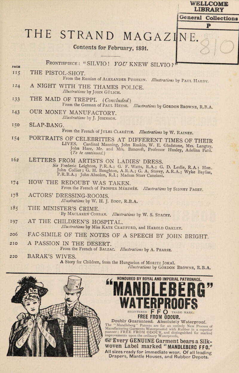 WELLCOME LIBRARY PAGE II5 124 133 143 150 154 162 174 178 185 197 206 210 220 (General Collectlona iTe! Contents fop February, 1891. ^ Frontispiece: “SILVIO! YOU KNEW SILVIO ? — THE PISTOL-SHOT. From the Russian of Alexander Pushkin. IllustraHons by Paul Hardy. A NIGHT WITH THE THAMES POLICE. by John Gulich. THE MAID OF TREPPI, {Concluded^ h rom the German of Paul Heyse. Illu$tratio7is by Gordon Browne, R.B.A. OUR MONEY MANUFACTORY, Illustrations by J. Johnson. SLAP-BANG. From the French of Jules Clar^tie. Illustrations by W. Rainey. PORTRAITS OF CELEBRITIES AT DIFFERENT TIMES OF THEIR Manning, John Ruskin, W. E. Gladstone, Mrs. Langtry, and Mrs. Bancroft, Professor Huxley, Adelina Patti. \I 0 be conh7nted.) LETTERS FROM ARTISTS ON LADIES’ DRESS. Sir Frederic Leighton, P.R.A.; G. F. Watts, R.A.; G. John Collier; G. H. Boughton, A.R.A.; G. A. Storey, P.R.B.A.; John Absolon, R.I.; Madam Starr Canziani. D. Leslie, R.A.; Plon. A.R.A.; Wyke Bayliss, HOW THE REDOUBT WAS TAKEN. From the French of Prosper Merim^e. Illustrations by Sidney Paget, ACTORS’ DRESSING-ROOMS. Illustrations by W. H. J. Boot, R.B.A. THE MINISTER’S CRIME. By Maclaren Cobran. Illustrations by W. S. Stacey. AT THE CHILDREN’S HOSPITAL. Illustrations by Miss Kate Craufurd, and Harold Oakley. FAC-SIMILE OF THE NOTES OF A SPEECH BY JOHN BRIGHT. A PASSION IN THE DESERT. From the French of Balzac. Illustrations by A. Pearse. BARAK’S WIVES. A Story for Children, from the Hungarian of Moritz Jokai. Illustrations hy Browne, R.B.A. kk HONOURED BY ROYAL AND IMPERIAL PATRONAGE. MANDLEBERG WATERPROOFS TRADE MARK. REGISTERED F FO FREE FROIVI ODOUR. Doubly Guaranteed. Absolutely Waterproof. The “ Mandleberg ” Patents are for an entirely New Process of Manufacturing Garments Waterproofed with Rubber in a superior manner ; FREE FROM ODOUR, and distinguished for marked improvements upon the ordinary Waterproofs. ^Every GENUINE Garment bears a Silk- woven Label marked “MANDLEBERG FFD. All sizes ready for immediate wear. Of all leading Drapers, Mantle Houses, and Rubber Depots.