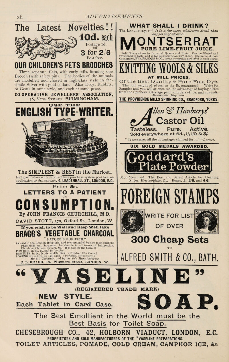 Xll The Latest Novelties!! lOd. each Postage id. OR 3 for 2/6 Poat free. OUR CHILDREN'S PETS BROOCHES Three separate Cats, with curly tails, forming one Brooch (with safety pin). The bodies of the animals are modelled and chased in high-class style in fac¬ simile Silver with gold collars. Also Dogs, Rabbits, or Goats in same style, and each at same price. CO OPERATIVE JEWELLERS’ ASSOCIATION, 78, Vyse Street, BIRMINGHAM. WHAT SHALL I DRINK? The Lancet says ;—“// is a far more wholesome drbik than any form of alcohol ^ MONTSERRAT I V I PURE lilME-FRUIT JUICE. Sold Everywhere in Imperial Quarts and Pints. Can be diluted and sweetened to taste, and is far stronger than any other. See name of Sole Consignees,EVANS, SONS & CO., is on the capsule and label of each bottle. KNITTING WOOLS & SILKS AT MILL PRICES, Of the Best Quality & Pure Fast Dye. The full weight of 16 ozs. to the lb. guaranteed. Write for Samples and you will at once see the advantage of buying direct from the Spinners. Carriage paid on orders of los. and upwards. Mention this Magazine. THE PROVIDENCE MILLS SPINNING CO., BRADFORD, YORKS. uss rrHLE: ENGLISH TYPE WRITER. The SIMPLEST & BEST in the Market. Full particulars with details of hire purchase system po d free, on application to Secretary, 2, LEADENHALL ST., LONDON, E.C. tA.. lien Hanhuryi Castor Oil Tasteless. Pure. Active, Sold everywhere at 6d., 1/, 1/9 & 3/, “ It possesses all the advantages claimed for it.”—Lancet. SIX GOLD MEDALS AWARDED. Mon-Mercurlal. The Best and Safest Article for Cleaning Silver, Electro-plate, &c. Boxes, 1', 2/6, and i 6. Price 5s. LETTERS TO A PATIENT ON CONSUMPTION. By JOHN FRANCIS CHURCHILL, M.D. DAVID STOTT, 370, Oxford St., London, W. If you wish to be Well and Keep Well take BRAGG’S VEGETABLE CHARCOAL  nature’s purifier.” As used in the London Hospitals, and recommended hy the most eminent Physicians and Surgeons. Invaluable hi all forms of Indigestion, Diarrhoea, Cholera, Fevers, &c. It is sold in the form of POWDE R, in 2s., 4s., and 6s. bottles. BISCUITS, in Is., 2s., 4s., andSs. tins. (Children like them.) LOZENGES, in tins, Is. i^d. each. (Portable, convenient.) By all Chemists, and hy the Sole Manufacturers, J. L. BRAGG-, 14, Wig-more Street, LONDON, W. FOKElfiB STAMPS 1 WRITE FOR LIST ■ 1 OF OVER 300 Cheap Sets TO ALFRED SMITH & CO., BATH. “VASELINE” (REGISTERED TRADE MARK) NEW STYLE. irt 'K 'O Each Tablet in Card Case. The Best Emollient in the World must be the Best Basis for Toilet Soap. CHESEBROUGH CO., 42, HOLBORN VIADUCT, LONDON, E.C. PROPRIETORS AND SOLE MANUFACTURERS OF THE “VASELIHE PREPARATIONS.” TOILET ARTICLES, POMADE, COLD CREAM, CAMPHOR ICE, &c.